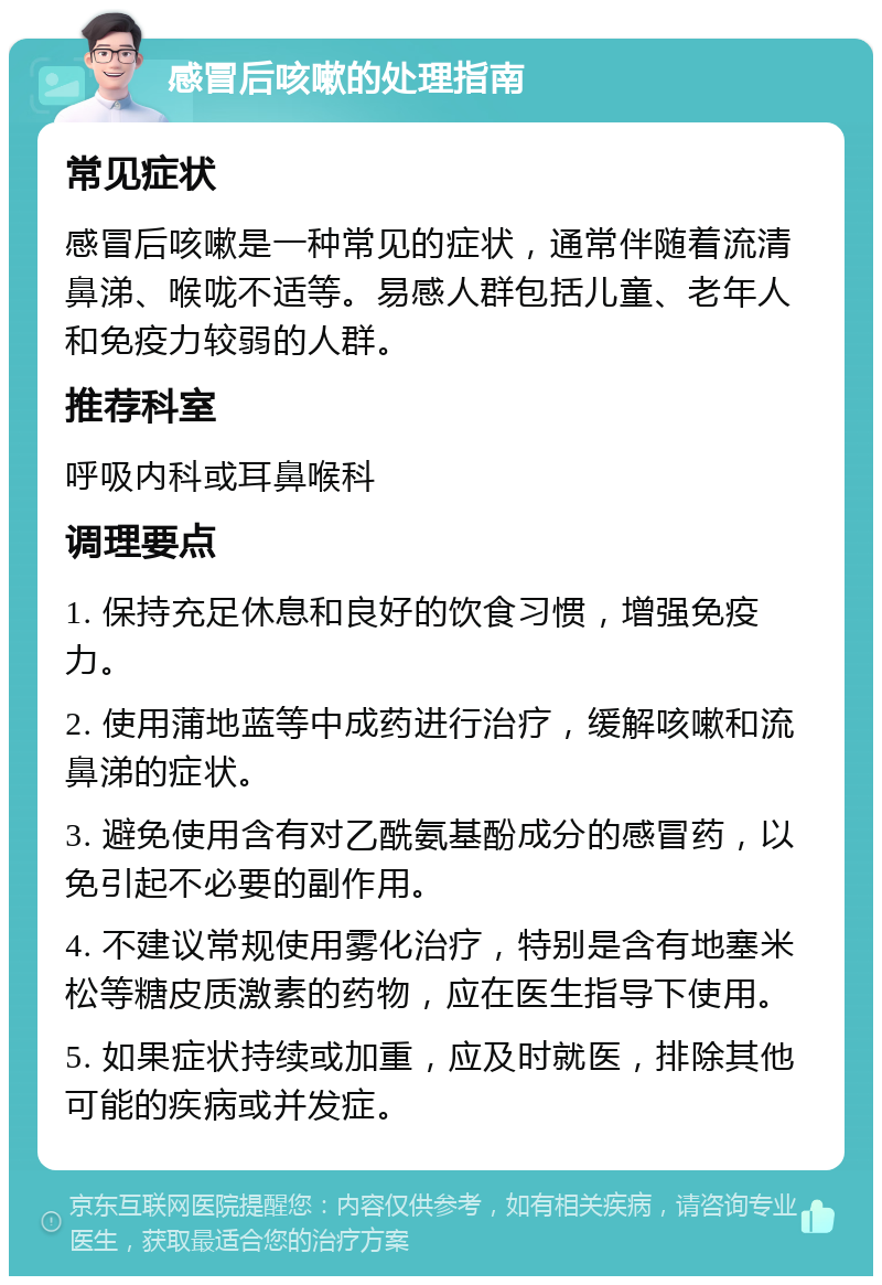 感冒后咳嗽的处理指南 常见症状 感冒后咳嗽是一种常见的症状，通常伴随着流清鼻涕、喉咙不适等。易感人群包括儿童、老年人和免疫力较弱的人群。 推荐科室 呼吸内科或耳鼻喉科 调理要点 1. 保持充足休息和良好的饮食习惯，增强免疫力。 2. 使用蒲地蓝等中成药进行治疗，缓解咳嗽和流鼻涕的症状。 3. 避免使用含有对乙酰氨基酚成分的感冒药，以免引起不必要的副作用。 4. 不建议常规使用雾化治疗，特别是含有地塞米松等糖皮质激素的药物，应在医生指导下使用。 5. 如果症状持续或加重，应及时就医，排除其他可能的疾病或并发症。