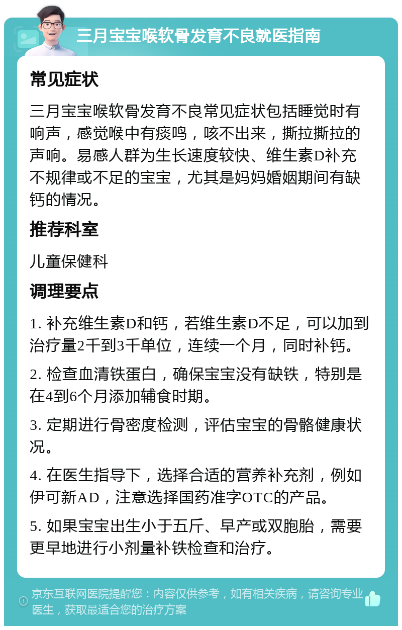 三月宝宝喉软骨发育不良就医指南 常见症状 三月宝宝喉软骨发育不良常见症状包括睡觉时有响声，感觉喉中有痰鸣，咳不出来，撕拉撕拉的声响。易感人群为生长速度较快、维生素D补充不规律或不足的宝宝，尤其是妈妈婚姻期间有缺钙的情况。 推荐科室 儿童保健科 调理要点 1. 补充维生素D和钙，若维生素D不足，可以加到治疗量2千到3千单位，连续一个月，同时补钙。 2. 检查血清铁蛋白，确保宝宝没有缺铁，特别是在4到6个月添加辅食时期。 3. 定期进行骨密度检测，评估宝宝的骨骼健康状况。 4. 在医生指导下，选择合适的营养补充剂，例如伊可新AD，注意选择国药准字OTC的产品。 5. 如果宝宝出生小于五斤、早产或双胞胎，需要更早地进行小剂量补铁检查和治疗。