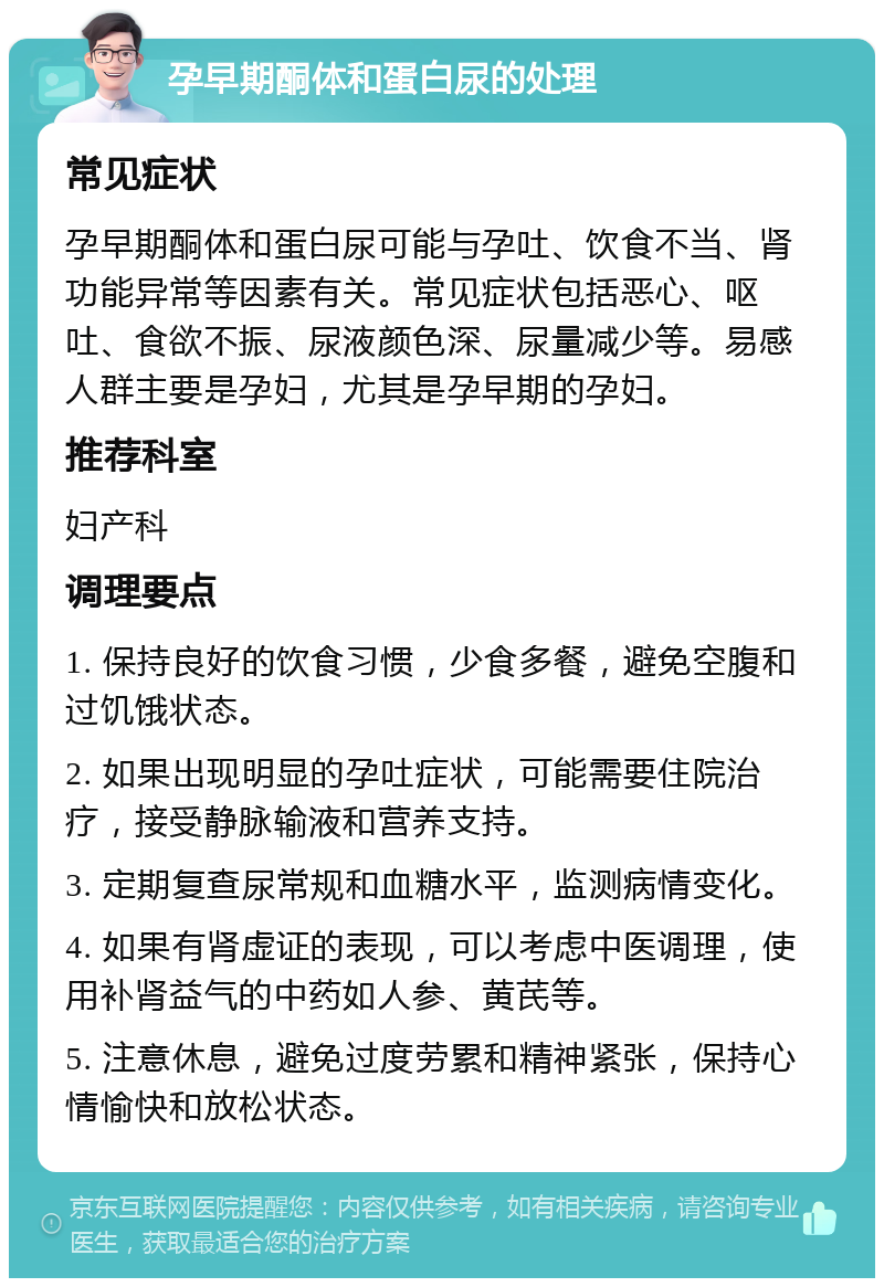 孕早期酮体和蛋白尿的处理 常见症状 孕早期酮体和蛋白尿可能与孕吐、饮食不当、肾功能异常等因素有关。常见症状包括恶心、呕吐、食欲不振、尿液颜色深、尿量减少等。易感人群主要是孕妇，尤其是孕早期的孕妇。 推荐科室 妇产科 调理要点 1. 保持良好的饮食习惯，少食多餐，避免空腹和过饥饿状态。 2. 如果出现明显的孕吐症状，可能需要住院治疗，接受静脉输液和营养支持。 3. 定期复查尿常规和血糖水平，监测病情变化。 4. 如果有肾虚证的表现，可以考虑中医调理，使用补肾益气的中药如人参、黄芪等。 5. 注意休息，避免过度劳累和精神紧张，保持心情愉快和放松状态。