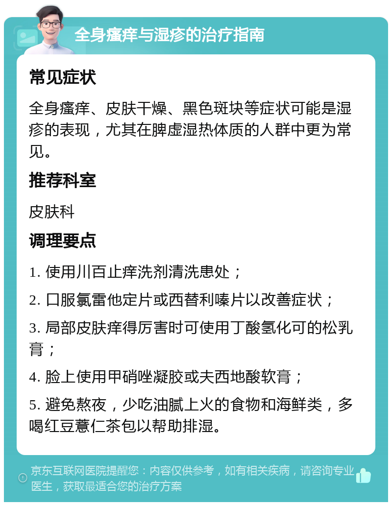 全身瘙痒与湿疹的治疗指南 常见症状 全身瘙痒、皮肤干燥、黑色斑块等症状可能是湿疹的表现，尤其在脾虚湿热体质的人群中更为常见。 推荐科室 皮肤科 调理要点 1. 使用川百止痒洗剂清洗患处； 2. 口服氯雷他定片或西替利嗪片以改善症状； 3. 局部皮肤痒得厉害时可使用丁酸氢化可的松乳膏； 4. 脸上使用甲硝唑凝胶或夫西地酸软膏； 5. 避免熬夜，少吃油腻上火的食物和海鲜类，多喝红豆薏仁茶包以帮助排湿。