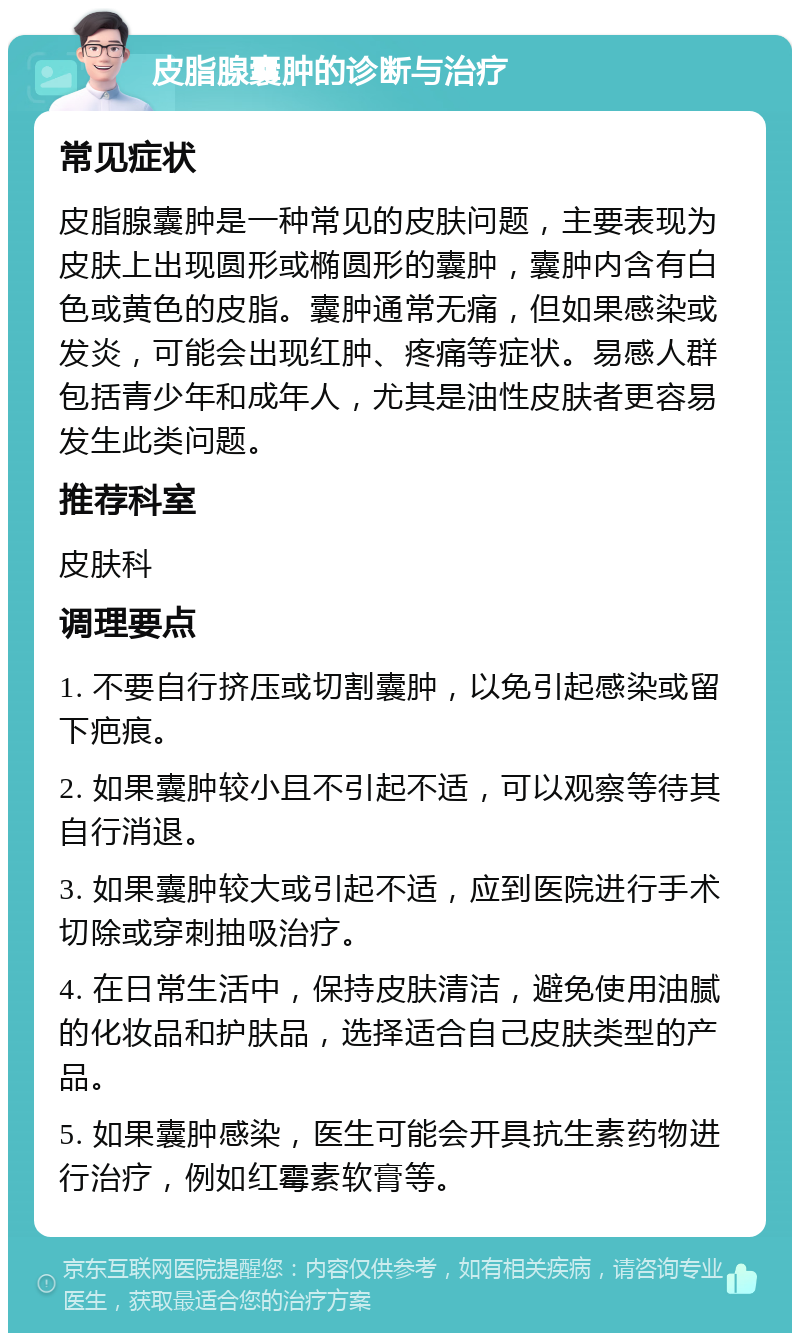 皮脂腺囊肿的诊断与治疗 常见症状 皮脂腺囊肿是一种常见的皮肤问题，主要表现为皮肤上出现圆形或椭圆形的囊肿，囊肿内含有白色或黄色的皮脂。囊肿通常无痛，但如果感染或发炎，可能会出现红肿、疼痛等症状。易感人群包括青少年和成年人，尤其是油性皮肤者更容易发生此类问题。 推荐科室 皮肤科 调理要点 1. 不要自行挤压或切割囊肿，以免引起感染或留下疤痕。 2. 如果囊肿较小且不引起不适，可以观察等待其自行消退。 3. 如果囊肿较大或引起不适，应到医院进行手术切除或穿刺抽吸治疗。 4. 在日常生活中，保持皮肤清洁，避免使用油腻的化妆品和护肤品，选择适合自己皮肤类型的产品。 5. 如果囊肿感染，医生可能会开具抗生素药物进行治疗，例如红霉素软膏等。