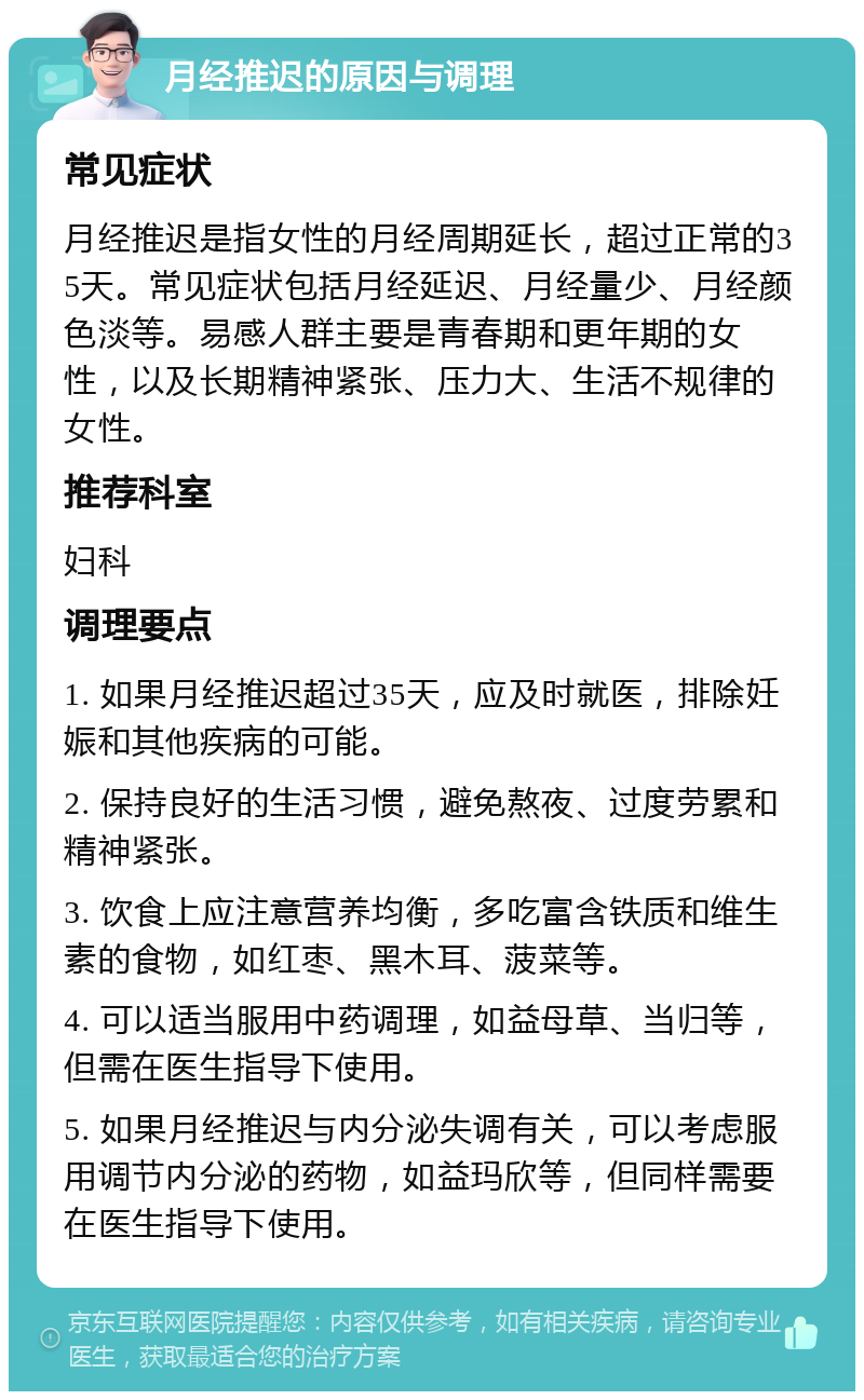 月经推迟的原因与调理 常见症状 月经推迟是指女性的月经周期延长，超过正常的35天。常见症状包括月经延迟、月经量少、月经颜色淡等。易感人群主要是青春期和更年期的女性，以及长期精神紧张、压力大、生活不规律的女性。 推荐科室 妇科 调理要点 1. 如果月经推迟超过35天，应及时就医，排除妊娠和其他疾病的可能。 2. 保持良好的生活习惯，避免熬夜、过度劳累和精神紧张。 3. 饮食上应注意营养均衡，多吃富含铁质和维生素的食物，如红枣、黑木耳、菠菜等。 4. 可以适当服用中药调理，如益母草、当归等，但需在医生指导下使用。 5. 如果月经推迟与内分泌失调有关，可以考虑服用调节内分泌的药物，如益玛欣等，但同样需要在医生指导下使用。