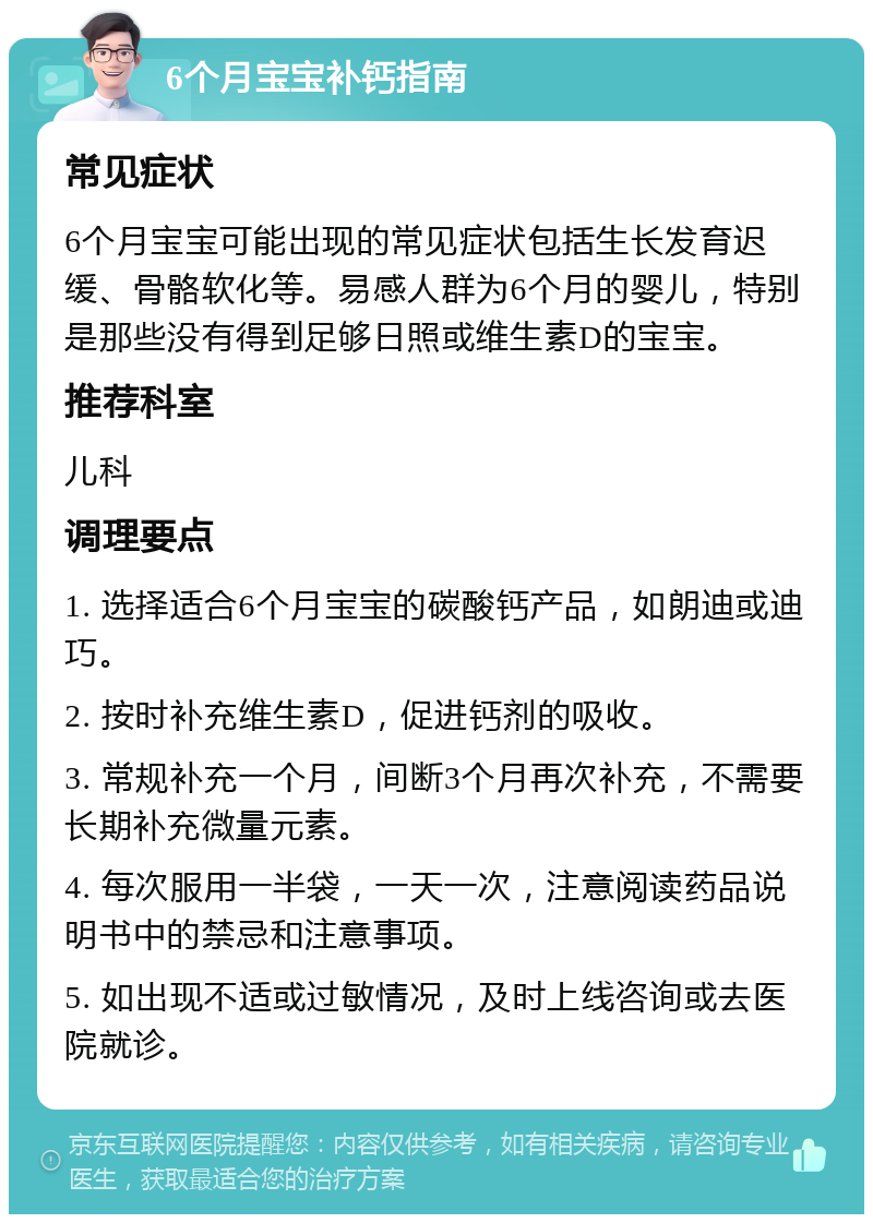 6个月宝宝补钙指南 常见症状 6个月宝宝可能出现的常见症状包括生长发育迟缓、骨骼软化等。易感人群为6个月的婴儿，特别是那些没有得到足够日照或维生素D的宝宝。 推荐科室 儿科 调理要点 1. 选择适合6个月宝宝的碳酸钙产品，如朗迪或迪巧。 2. 按时补充维生素D，促进钙剂的吸收。 3. 常规补充一个月，间断3个月再次补充，不需要长期补充微量元素。 4. 每次服用一半袋，一天一次，注意阅读药品说明书中的禁忌和注意事项。 5. 如出现不适或过敏情况，及时上线咨询或去医院就诊。