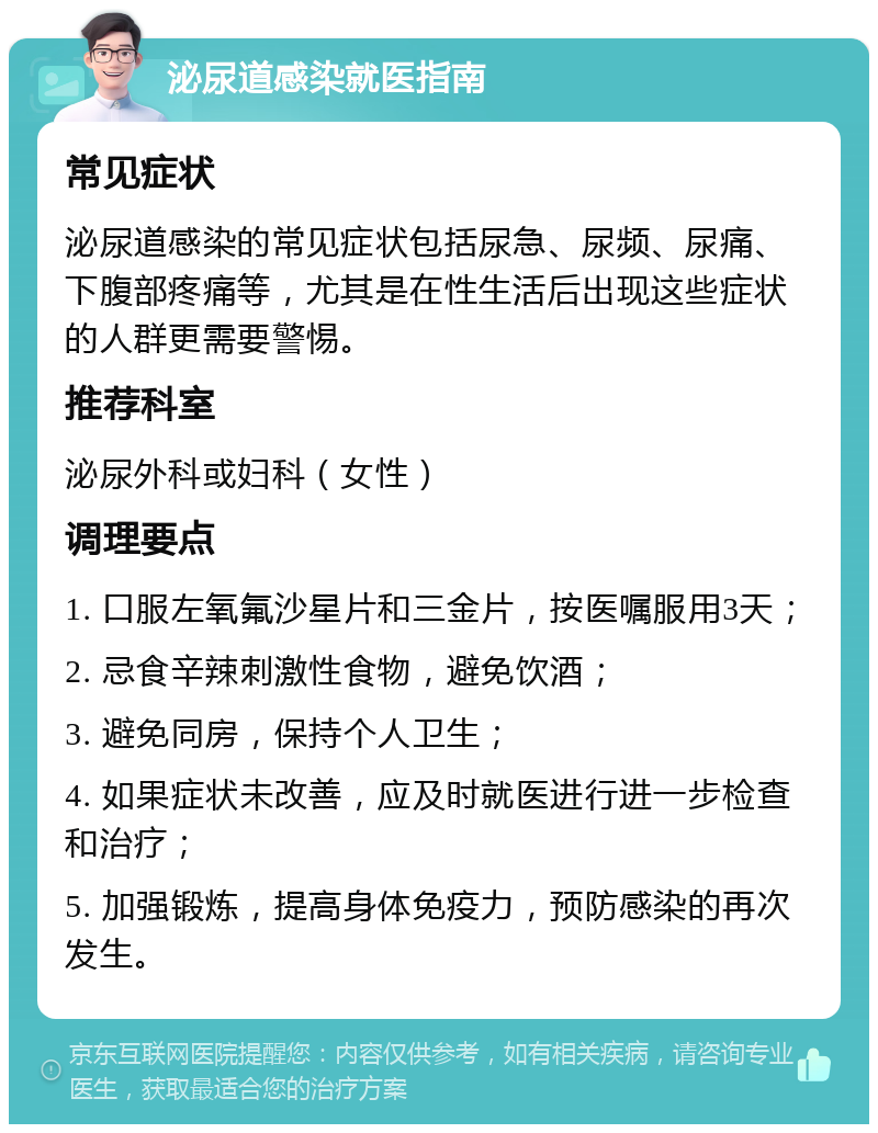 泌尿道感染就医指南 常见症状 泌尿道感染的常见症状包括尿急、尿频、尿痛、下腹部疼痛等，尤其是在性生活后出现这些症状的人群更需要警惕。 推荐科室 泌尿外科或妇科（女性） 调理要点 1. 口服左氧氟沙星片和三金片，按医嘱服用3天； 2. 忌食辛辣刺激性食物，避免饮酒； 3. 避免同房，保持个人卫生； 4. 如果症状未改善，应及时就医进行进一步检查和治疗； 5. 加强锻炼，提高身体免疫力，预防感染的再次发生。