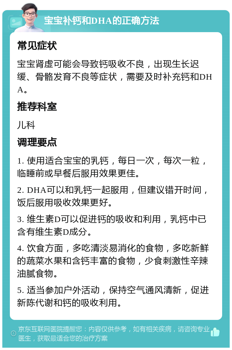 宝宝补钙和DHA的正确方法 常见症状 宝宝肾虚可能会导致钙吸收不良，出现生长迟缓、骨骼发育不良等症状，需要及时补充钙和DHA。 推荐科室 儿科 调理要点 1. 使用适合宝宝的乳钙，每日一次，每次一粒，临睡前或早餐后服用效果更佳。 2. DHA可以和乳钙一起服用，但建议错开时间，饭后服用吸收效果更好。 3. 维生素D可以促进钙的吸收和利用，乳钙中已含有维生素D成分。 4. 饮食方面，多吃清淡易消化的食物，多吃新鲜的蔬菜水果和含钙丰富的食物，少食刺激性辛辣油腻食物。 5. 适当参加户外活动，保持空气通风清新，促进新陈代谢和钙的吸收利用。