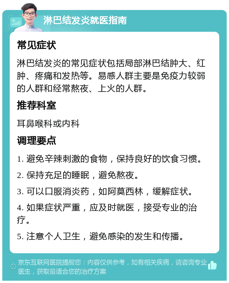 淋巴结发炎就医指南 常见症状 淋巴结发炎的常见症状包括局部淋巴结肿大、红肿、疼痛和发热等。易感人群主要是免疫力较弱的人群和经常熬夜、上火的人群。 推荐科室 耳鼻喉科或内科 调理要点 1. 避免辛辣刺激的食物，保持良好的饮食习惯。 2. 保持充足的睡眠，避免熬夜。 3. 可以口服消炎药，如阿莫西林，缓解症状。 4. 如果症状严重，应及时就医，接受专业的治疗。 5. 注意个人卫生，避免感染的发生和传播。