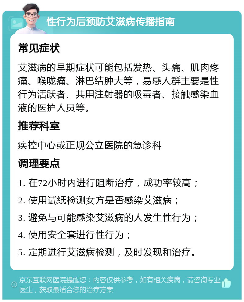 性行为后预防艾滋病传播指南 常见症状 艾滋病的早期症状可能包括发热、头痛、肌肉疼痛、喉咙痛、淋巴结肿大等，易感人群主要是性行为活跃者、共用注射器的吸毒者、接触感染血液的医护人员等。 推荐科室 疾控中心或正规公立医院的急诊科 调理要点 1. 在72小时内进行阻断治疗，成功率较高； 2. 使用试纸检测女方是否感染艾滋病； 3. 避免与可能感染艾滋病的人发生性行为； 4. 使用安全套进行性行为； 5. 定期进行艾滋病检测，及时发现和治疗。