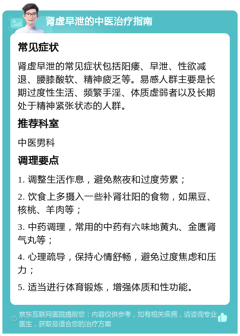 肾虚早泄的中医治疗指南 常见症状 肾虚早泄的常见症状包括阳痿、早泄、性欲减退、腰膝酸软、精神疲乏等。易感人群主要是长期过度性生活、频繁手淫、体质虚弱者以及长期处于精神紧张状态的人群。 推荐科室 中医男科 调理要点 1. 调整生活作息，避免熬夜和过度劳累； 2. 饮食上多摄入一些补肾壮阳的食物，如黑豆、核桃、羊肉等； 3. 中药调理，常用的中药有六味地黄丸、金匮肾气丸等； 4. 心理疏导，保持心情舒畅，避免过度焦虑和压力； 5. 适当进行体育锻炼，增强体质和性功能。