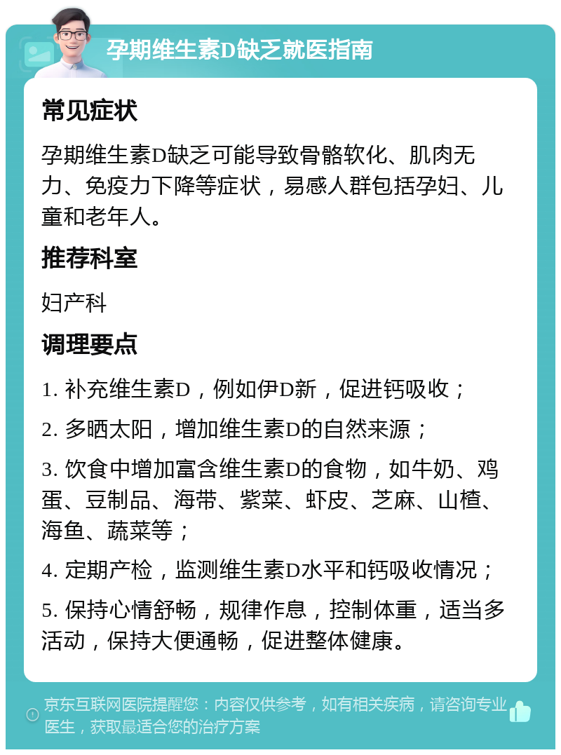 孕期维生素D缺乏就医指南 常见症状 孕期维生素D缺乏可能导致骨骼软化、肌肉无力、免疫力下降等症状，易感人群包括孕妇、儿童和老年人。 推荐科室 妇产科 调理要点 1. 补充维生素D，例如伊D新，促进钙吸收； 2. 多晒太阳，增加维生素D的自然来源； 3. 饮食中增加富含维生素D的食物，如牛奶、鸡蛋、豆制品、海带、紫菜、虾皮、芝麻、山楂、海鱼、蔬菜等； 4. 定期产检，监测维生素D水平和钙吸收情况； 5. 保持心情舒畅，规律作息，控制体重，适当多活动，保持大便通畅，促进整体健康。