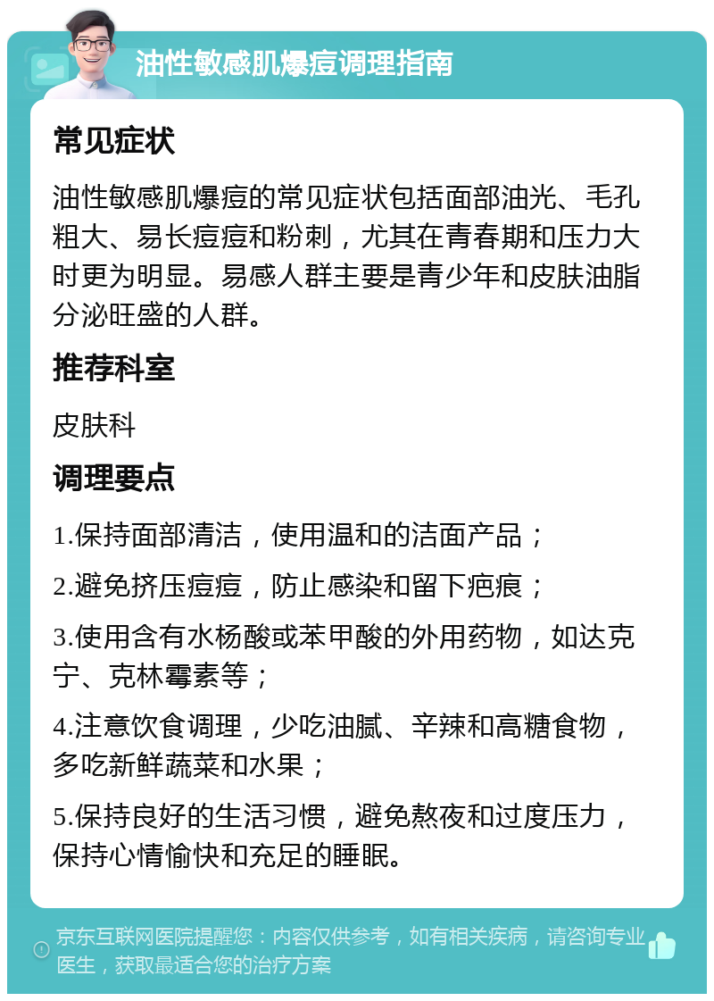 油性敏感肌爆痘调理指南 常见症状 油性敏感肌爆痘的常见症状包括面部油光、毛孔粗大、易长痘痘和粉刺，尤其在青春期和压力大时更为明显。易感人群主要是青少年和皮肤油脂分泌旺盛的人群。 推荐科室 皮肤科 调理要点 1.保持面部清洁，使用温和的洁面产品； 2.避免挤压痘痘，防止感染和留下疤痕； 3.使用含有水杨酸或苯甲酸的外用药物，如达克宁、克林霉素等； 4.注意饮食调理，少吃油腻、辛辣和高糖食物，多吃新鲜蔬菜和水果； 5.保持良好的生活习惯，避免熬夜和过度压力，保持心情愉快和充足的睡眠。