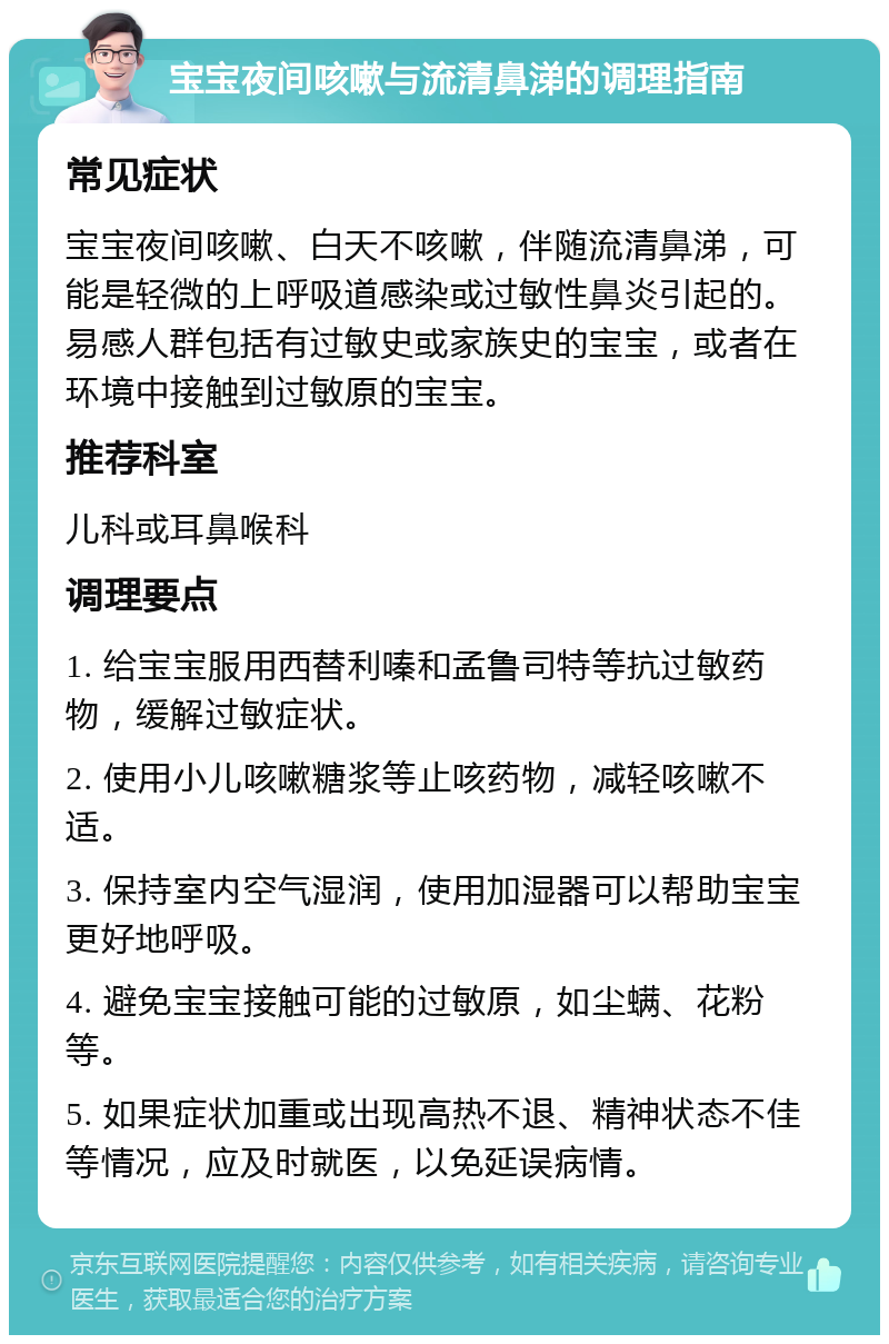 宝宝夜间咳嗽与流清鼻涕的调理指南 常见症状 宝宝夜间咳嗽、白天不咳嗽，伴随流清鼻涕，可能是轻微的上呼吸道感染或过敏性鼻炎引起的。易感人群包括有过敏史或家族史的宝宝，或者在环境中接触到过敏原的宝宝。 推荐科室 儿科或耳鼻喉科 调理要点 1. 给宝宝服用西替利嗪和孟鲁司特等抗过敏药物，缓解过敏症状。 2. 使用小儿咳嗽糖浆等止咳药物，减轻咳嗽不适。 3. 保持室内空气湿润，使用加湿器可以帮助宝宝更好地呼吸。 4. 避免宝宝接触可能的过敏原，如尘螨、花粉等。 5. 如果症状加重或出现高热不退、精神状态不佳等情况，应及时就医，以免延误病情。