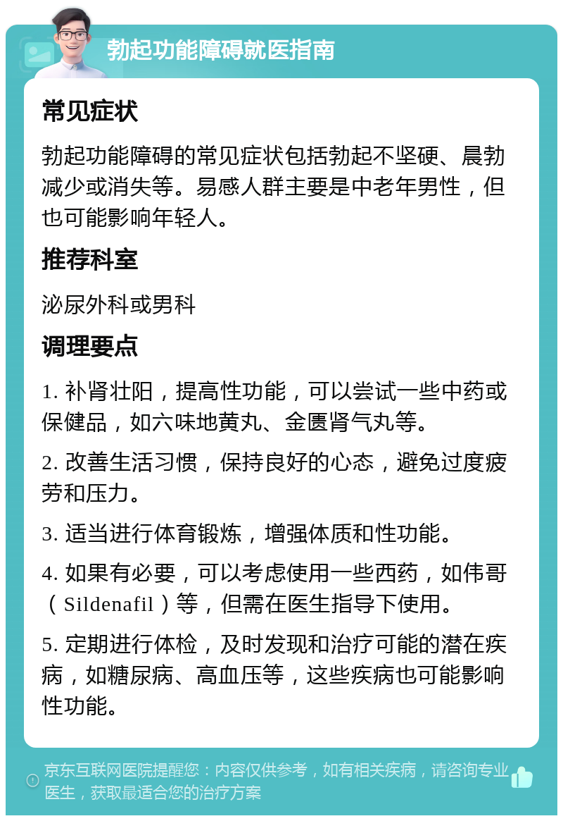 勃起功能障碍就医指南 常见症状 勃起功能障碍的常见症状包括勃起不坚硬、晨勃减少或消失等。易感人群主要是中老年男性，但也可能影响年轻人。 推荐科室 泌尿外科或男科 调理要点 1. 补肾壮阳，提高性功能，可以尝试一些中药或保健品，如六味地黄丸、金匮肾气丸等。 2. 改善生活习惯，保持良好的心态，避免过度疲劳和压力。 3. 适当进行体育锻炼，增强体质和性功能。 4. 如果有必要，可以考虑使用一些西药，如伟哥（Sildenafil）等，但需在医生指导下使用。 5. 定期进行体检，及时发现和治疗可能的潜在疾病，如糖尿病、高血压等，这些疾病也可能影响性功能。