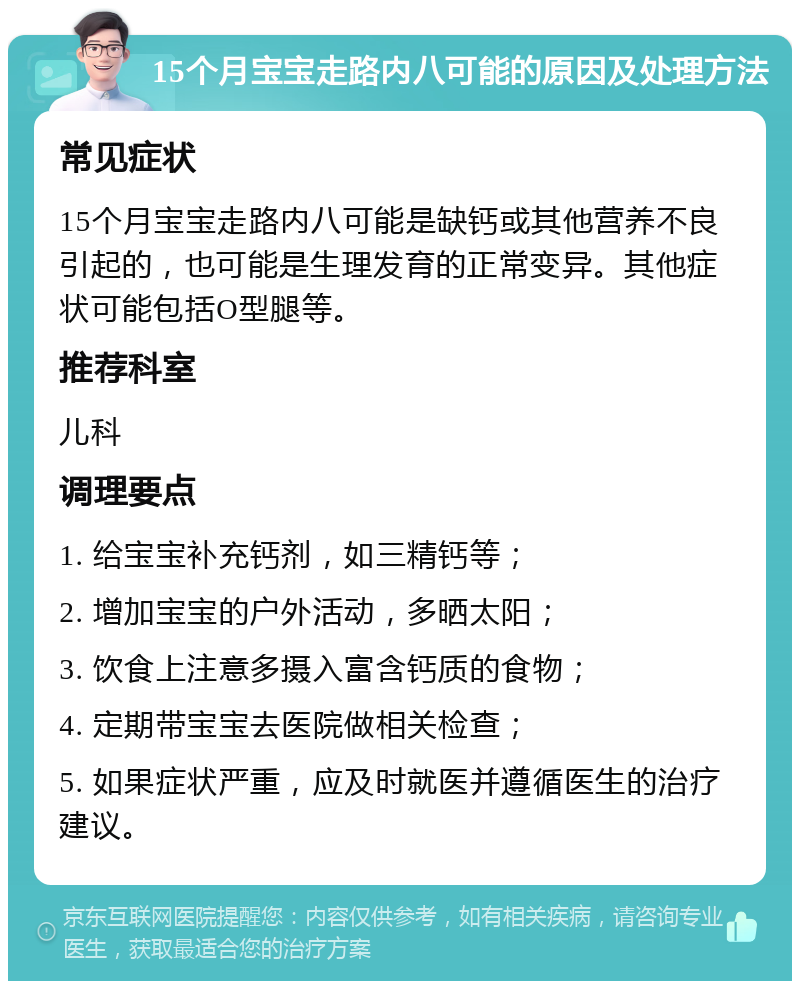 15个月宝宝走路内八可能的原因及处理方法 常见症状 15个月宝宝走路内八可能是缺钙或其他营养不良引起的，也可能是生理发育的正常变异。其他症状可能包括O型腿等。 推荐科室 儿科 调理要点 1. 给宝宝补充钙剂，如三精钙等； 2. 增加宝宝的户外活动，多晒太阳； 3. 饮食上注意多摄入富含钙质的食物； 4. 定期带宝宝去医院做相关检查； 5. 如果症状严重，应及时就医并遵循医生的治疗建议。