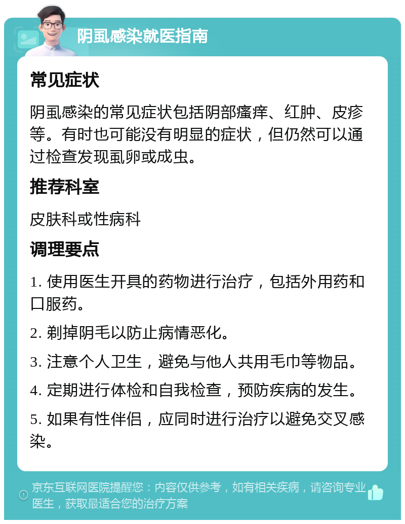 阴虱感染就医指南 常见症状 阴虱感染的常见症状包括阴部瘙痒、红肿、皮疹等。有时也可能没有明显的症状，但仍然可以通过检查发现虱卵或成虫。 推荐科室 皮肤科或性病科 调理要点 1. 使用医生开具的药物进行治疗，包括外用药和口服药。 2. 剃掉阴毛以防止病情恶化。 3. 注意个人卫生，避免与他人共用毛巾等物品。 4. 定期进行体检和自我检查，预防疾病的发生。 5. 如果有性伴侣，应同时进行治疗以避免交叉感染。