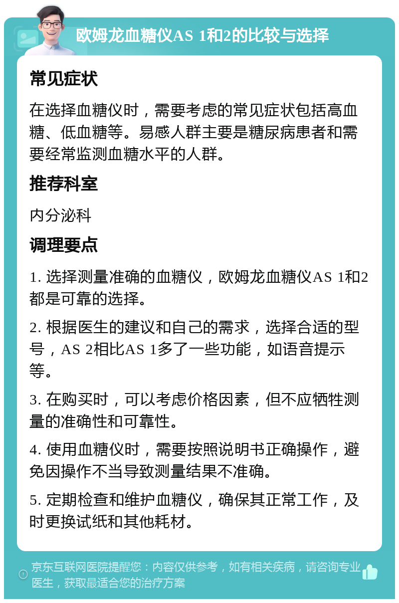 欧姆龙血糖仪AS 1和2的比较与选择 常见症状 在选择血糖仪时，需要考虑的常见症状包括高血糖、低血糖等。易感人群主要是糖尿病患者和需要经常监测血糖水平的人群。 推荐科室 内分泌科 调理要点 1. 选择测量准确的血糖仪，欧姆龙血糖仪AS 1和2都是可靠的选择。 2. 根据医生的建议和自己的需求，选择合适的型号，AS 2相比AS 1多了一些功能，如语音提示等。 3. 在购买时，可以考虑价格因素，但不应牺牲测量的准确性和可靠性。 4. 使用血糖仪时，需要按照说明书正确操作，避免因操作不当导致测量结果不准确。 5. 定期检查和维护血糖仪，确保其正常工作，及时更换试纸和其他耗材。