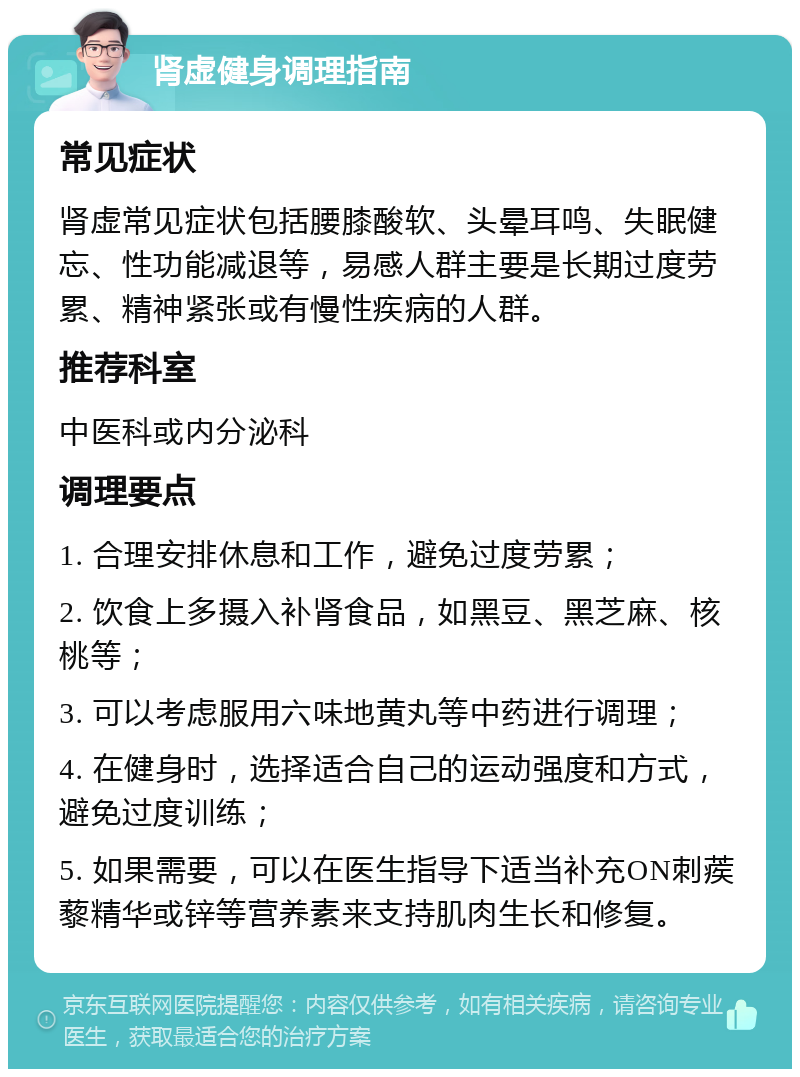 肾虚健身调理指南 常见症状 肾虚常见症状包括腰膝酸软、头晕耳鸣、失眠健忘、性功能减退等，易感人群主要是长期过度劳累、精神紧张或有慢性疾病的人群。 推荐科室 中医科或内分泌科 调理要点 1. 合理安排休息和工作，避免过度劳累； 2. 饮食上多摄入补肾食品，如黑豆、黑芝麻、核桃等； 3. 可以考虑服用六味地黄丸等中药进行调理； 4. 在健身时，选择适合自己的运动强度和方式，避免过度训练； 5. 如果需要，可以在医生指导下适当补充ON刺蒺藜精华或锌等营养素来支持肌肉生长和修复。