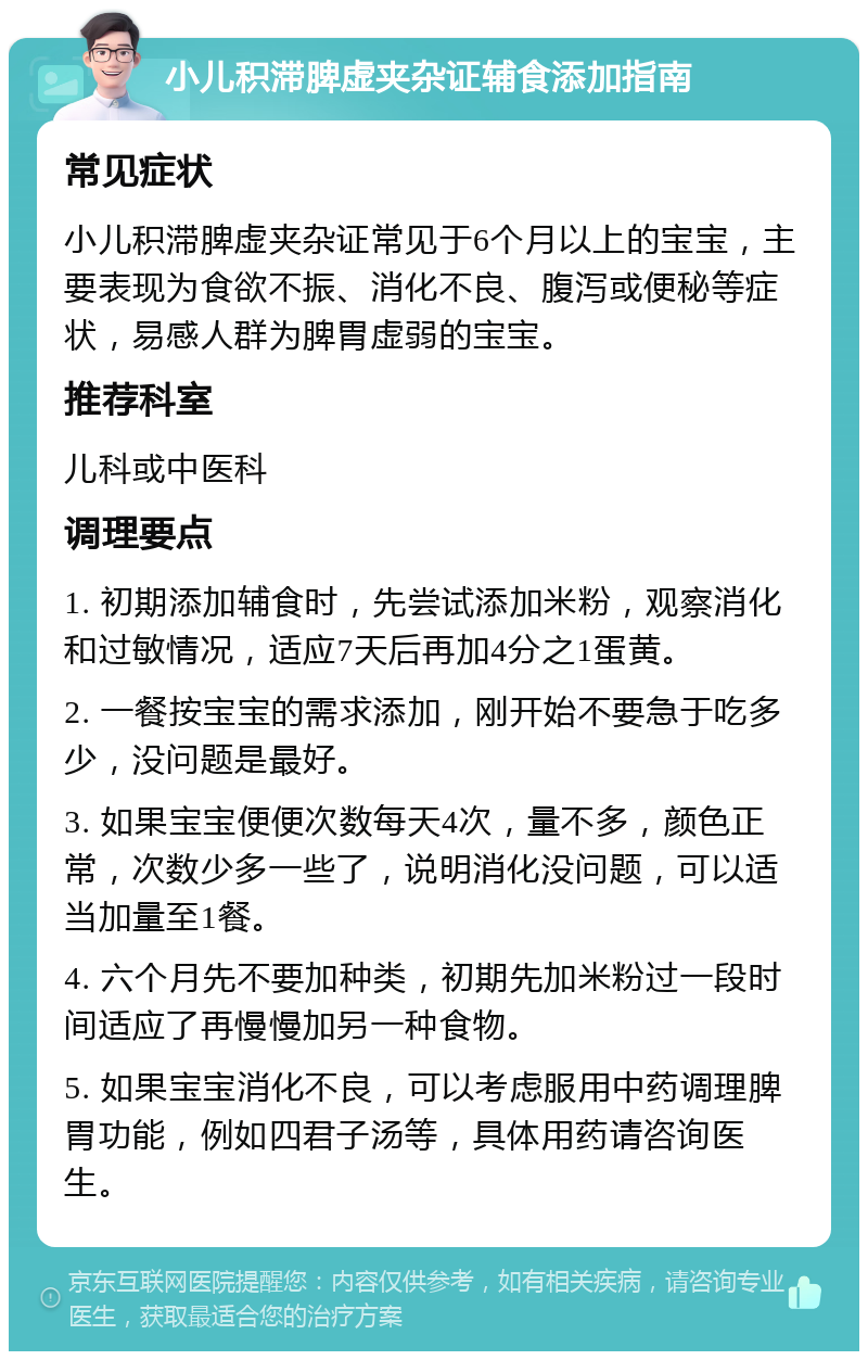 小儿积滞脾虚夹杂证辅食添加指南 常见症状 小儿积滞脾虚夹杂证常见于6个月以上的宝宝，主要表现为食欲不振、消化不良、腹泻或便秘等症状，易感人群为脾胃虚弱的宝宝。 推荐科室 儿科或中医科 调理要点 1. 初期添加辅食时，先尝试添加米粉，观察消化和过敏情况，适应7天后再加4分之1蛋黄。 2. 一餐按宝宝的需求添加，刚开始不要急于吃多少，没问题是最好。 3. 如果宝宝便便次数每天4次，量不多，颜色正常，次数少多一些了，说明消化没问题，可以适当加量至1餐。 4. 六个月先不要加种类，初期先加米粉过一段时间适应了再慢慢加另一种食物。 5. 如果宝宝消化不良，可以考虑服用中药调理脾胃功能，例如四君子汤等，具体用药请咨询医生。