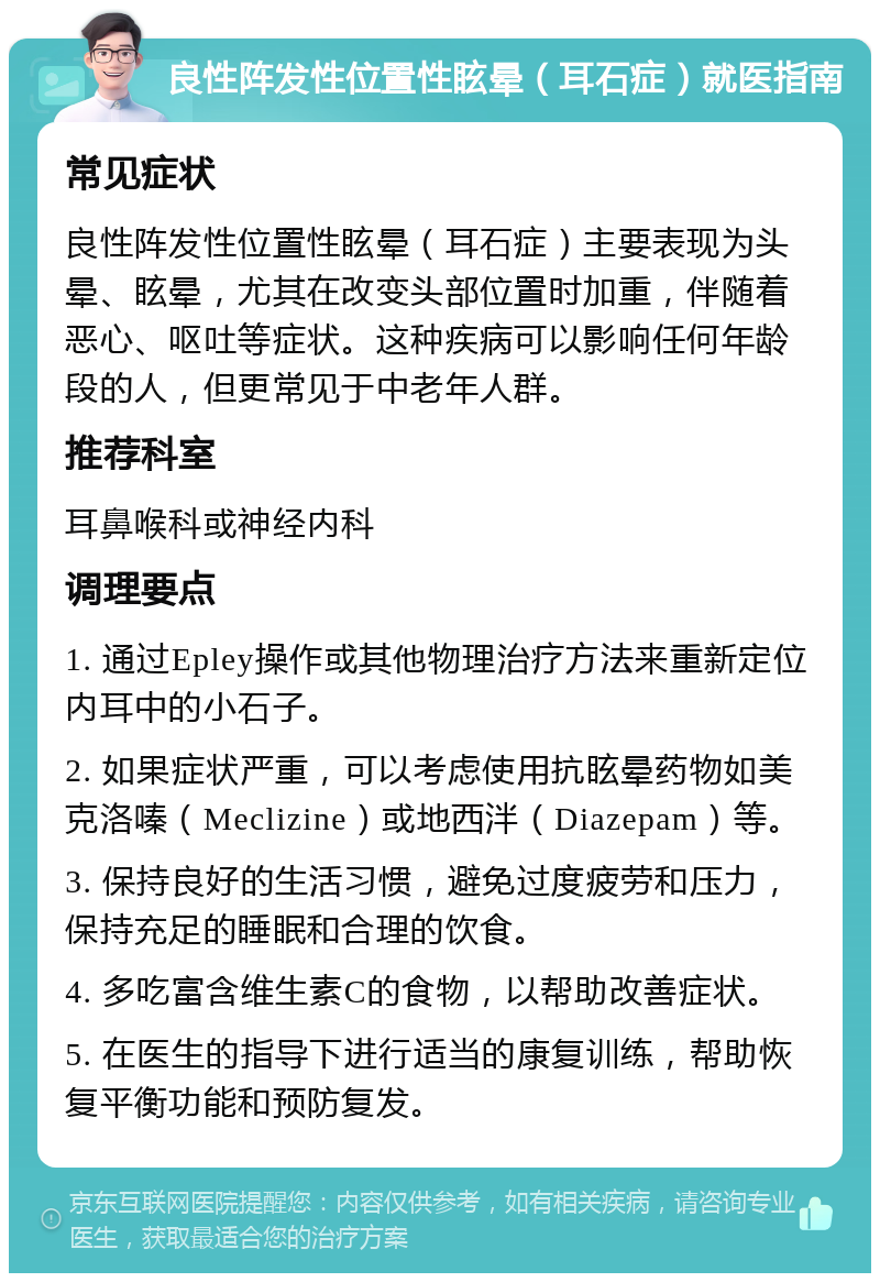 良性阵发性位置性眩晕（耳石症）就医指南 常见症状 良性阵发性位置性眩晕（耳石症）主要表现为头晕、眩晕，尤其在改变头部位置时加重，伴随着恶心、呕吐等症状。这种疾病可以影响任何年龄段的人，但更常见于中老年人群。 推荐科室 耳鼻喉科或神经内科 调理要点 1. 通过Epley操作或其他物理治疗方法来重新定位内耳中的小石子。 2. 如果症状严重，可以考虑使用抗眩晕药物如美克洛嗪（Meclizine）或地西泮（Diazepam）等。 3. 保持良好的生活习惯，避免过度疲劳和压力，保持充足的睡眠和合理的饮食。 4. 多吃富含维生素C的食物，以帮助改善症状。 5. 在医生的指导下进行适当的康复训练，帮助恢复平衡功能和预防复发。