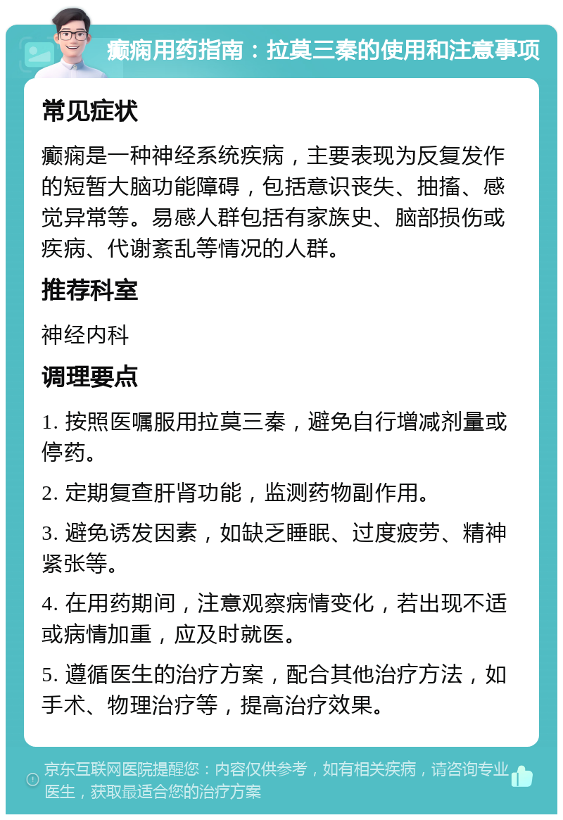 癫痫用药指南：拉莫三秦的使用和注意事项 常见症状 癫痫是一种神经系统疾病，主要表现为反复发作的短暂大脑功能障碍，包括意识丧失、抽搐、感觉异常等。易感人群包括有家族史、脑部损伤或疾病、代谢紊乱等情况的人群。 推荐科室 神经内科 调理要点 1. 按照医嘱服用拉莫三秦，避免自行增减剂量或停药。 2. 定期复查肝肾功能，监测药物副作用。 3. 避免诱发因素，如缺乏睡眠、过度疲劳、精神紧张等。 4. 在用药期间，注意观察病情变化，若出现不适或病情加重，应及时就医。 5. 遵循医生的治疗方案，配合其他治疗方法，如手术、物理治疗等，提高治疗效果。