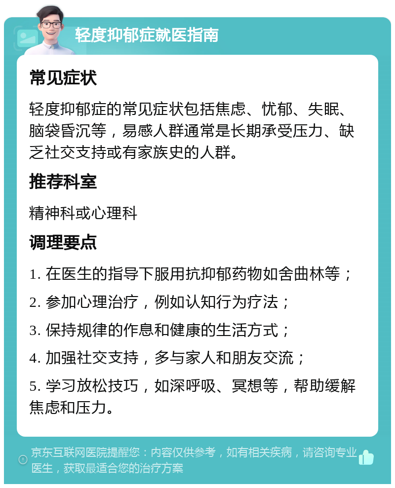 轻度抑郁症就医指南 常见症状 轻度抑郁症的常见症状包括焦虑、忧郁、失眠、脑袋昏沉等，易感人群通常是长期承受压力、缺乏社交支持或有家族史的人群。 推荐科室 精神科或心理科 调理要点 1. 在医生的指导下服用抗抑郁药物如舍曲林等； 2. 参加心理治疗，例如认知行为疗法； 3. 保持规律的作息和健康的生活方式； 4. 加强社交支持，多与家人和朋友交流； 5. 学习放松技巧，如深呼吸、冥想等，帮助缓解焦虑和压力。