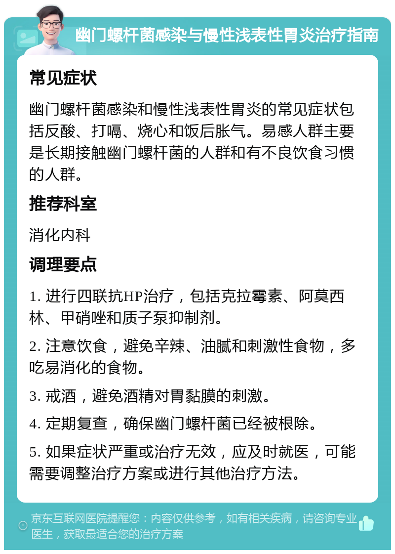 幽门螺杆菌感染与慢性浅表性胃炎治疗指南 常见症状 幽门螺杆菌感染和慢性浅表性胃炎的常见症状包括反酸、打嗝、烧心和饭后胀气。易感人群主要是长期接触幽门螺杆菌的人群和有不良饮食习惯的人群。 推荐科室 消化内科 调理要点 1. 进行四联抗HP治疗，包括克拉霉素、阿莫西林、甲硝唑和质子泵抑制剂。 2. 注意饮食，避免辛辣、油腻和刺激性食物，多吃易消化的食物。 3. 戒酒，避免酒精对胃黏膜的刺激。 4. 定期复查，确保幽门螺杆菌已经被根除。 5. 如果症状严重或治疗无效，应及时就医，可能需要调整治疗方案或进行其他治疗方法。