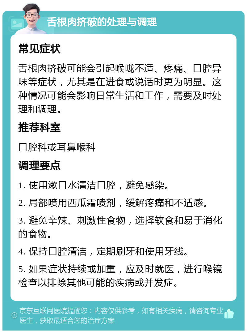 舌根肉挤破的处理与调理 常见症状 舌根肉挤破可能会引起喉咙不适、疼痛、口腔异味等症状，尤其是在进食或说话时更为明显。这种情况可能会影响日常生活和工作，需要及时处理和调理。 推荐科室 口腔科或耳鼻喉科 调理要点 1. 使用漱口水清洁口腔，避免感染。 2. 局部喷用西瓜霜喷剂，缓解疼痛和不适感。 3. 避免辛辣、刺激性食物，选择软食和易于消化的食物。 4. 保持口腔清洁，定期刷牙和使用牙线。 5. 如果症状持续或加重，应及时就医，进行喉镜检查以排除其他可能的疾病或并发症。