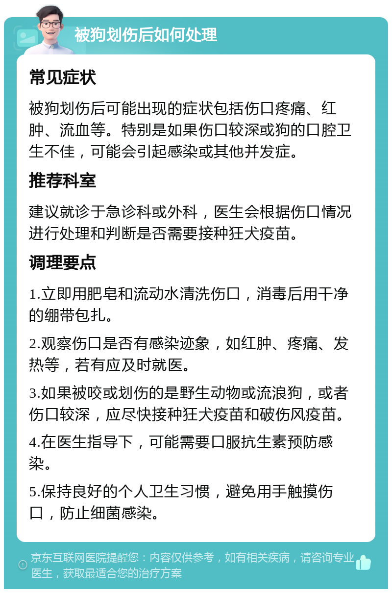 被狗划伤后如何处理 常见症状 被狗划伤后可能出现的症状包括伤口疼痛、红肿、流血等。特别是如果伤口较深或狗的口腔卫生不佳，可能会引起感染或其他并发症。 推荐科室 建议就诊于急诊科或外科，医生会根据伤口情况进行处理和判断是否需要接种狂犬疫苗。 调理要点 1.立即用肥皂和流动水清洗伤口，消毒后用干净的绷带包扎。 2.观察伤口是否有感染迹象，如红肿、疼痛、发热等，若有应及时就医。 3.如果被咬或划伤的是野生动物或流浪狗，或者伤口较深，应尽快接种狂犬疫苗和破伤风疫苗。 4.在医生指导下，可能需要口服抗生素预防感染。 5.保持良好的个人卫生习惯，避免用手触摸伤口，防止细菌感染。