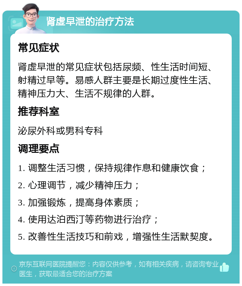 肾虚早泄的治疗方法 常见症状 肾虚早泄的常见症状包括尿频、性生活时间短、射精过早等。易感人群主要是长期过度性生活、精神压力大、生活不规律的人群。 推荐科室 泌尿外科或男科专科 调理要点 1. 调整生活习惯，保持规律作息和健康饮食； 2. 心理调节，减少精神压力； 3. 加强锻炼，提高身体素质； 4. 使用达泊西汀等药物进行治疗； 5. 改善性生活技巧和前戏，增强性生活默契度。