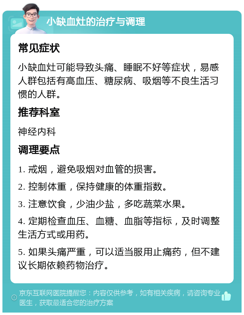 小缺血灶的治疗与调理 常见症状 小缺血灶可能导致头痛、睡眠不好等症状，易感人群包括有高血压、糖尿病、吸烟等不良生活习惯的人群。 推荐科室 神经内科 调理要点 1. 戒烟，避免吸烟对血管的损害。 2. 控制体重，保持健康的体重指数。 3. 注意饮食，少油少盐，多吃蔬菜水果。 4. 定期检查血压、血糖、血脂等指标，及时调整生活方式或用药。 5. 如果头痛严重，可以适当服用止痛药，但不建议长期依赖药物治疗。