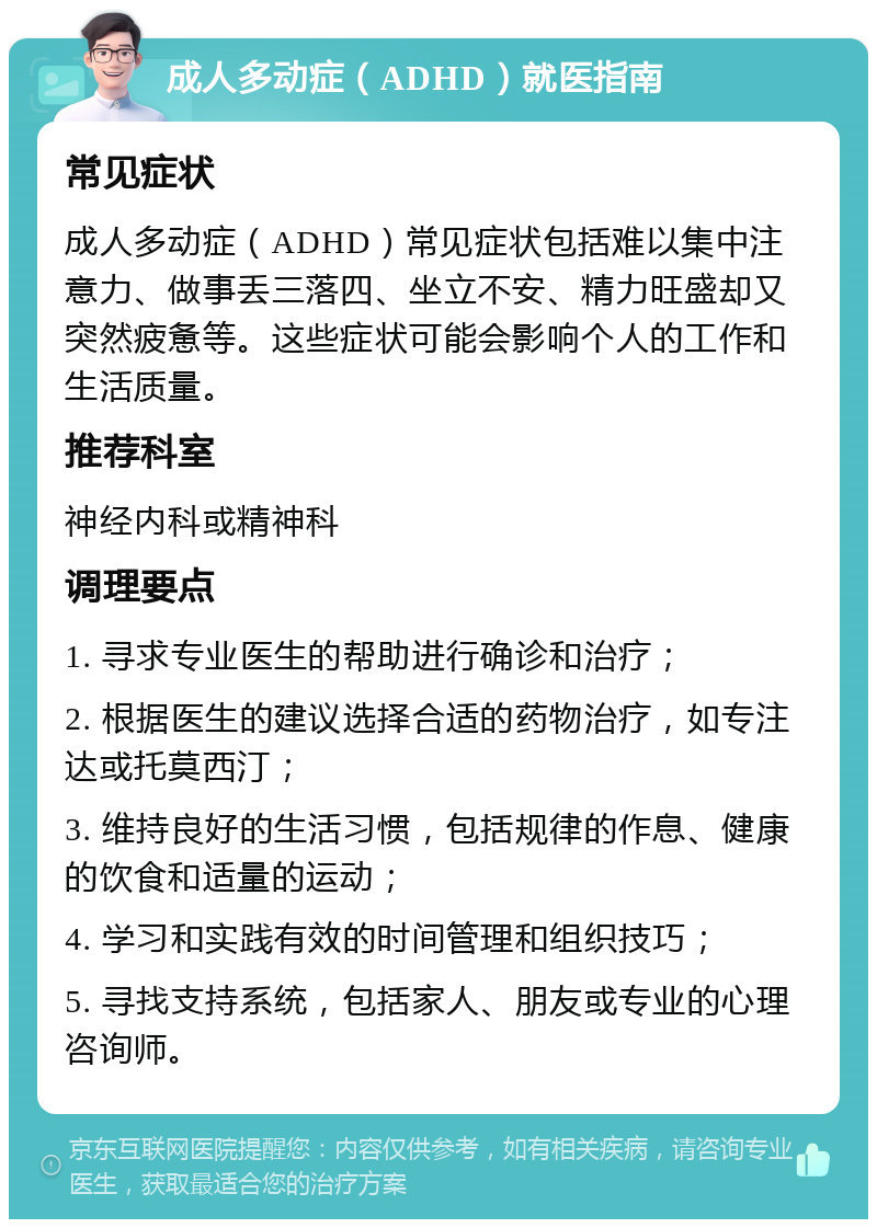 成人多动症（ADHD）就医指南 常见症状 成人多动症（ADHD）常见症状包括难以集中注意力、做事丢三落四、坐立不安、精力旺盛却又突然疲惫等。这些症状可能会影响个人的工作和生活质量。 推荐科室 神经内科或精神科 调理要点 1. 寻求专业医生的帮助进行确诊和治疗； 2. 根据医生的建议选择合适的药物治疗，如专注达或托莫西汀； 3. 维持良好的生活习惯，包括规律的作息、健康的饮食和适量的运动； 4. 学习和实践有效的时间管理和组织技巧； 5. 寻找支持系统，包括家人、朋友或专业的心理咨询师。