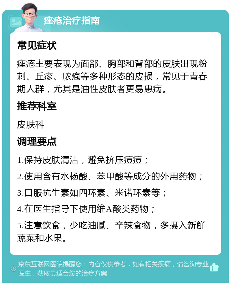 痤疮治疗指南 常见症状 痤疮主要表现为面部、胸部和背部的皮肤出现粉刺、丘疹、脓疱等多种形态的皮损，常见于青春期人群，尤其是油性皮肤者更易患病。 推荐科室 皮肤科 调理要点 1.保持皮肤清洁，避免挤压痘痘； 2.使用含有水杨酸、苯甲酸等成分的外用药物； 3.口服抗生素如四环素、米诺环素等； 4.在医生指导下使用维A酸类药物； 5.注意饮食，少吃油腻、辛辣食物，多摄入新鲜蔬菜和水果。