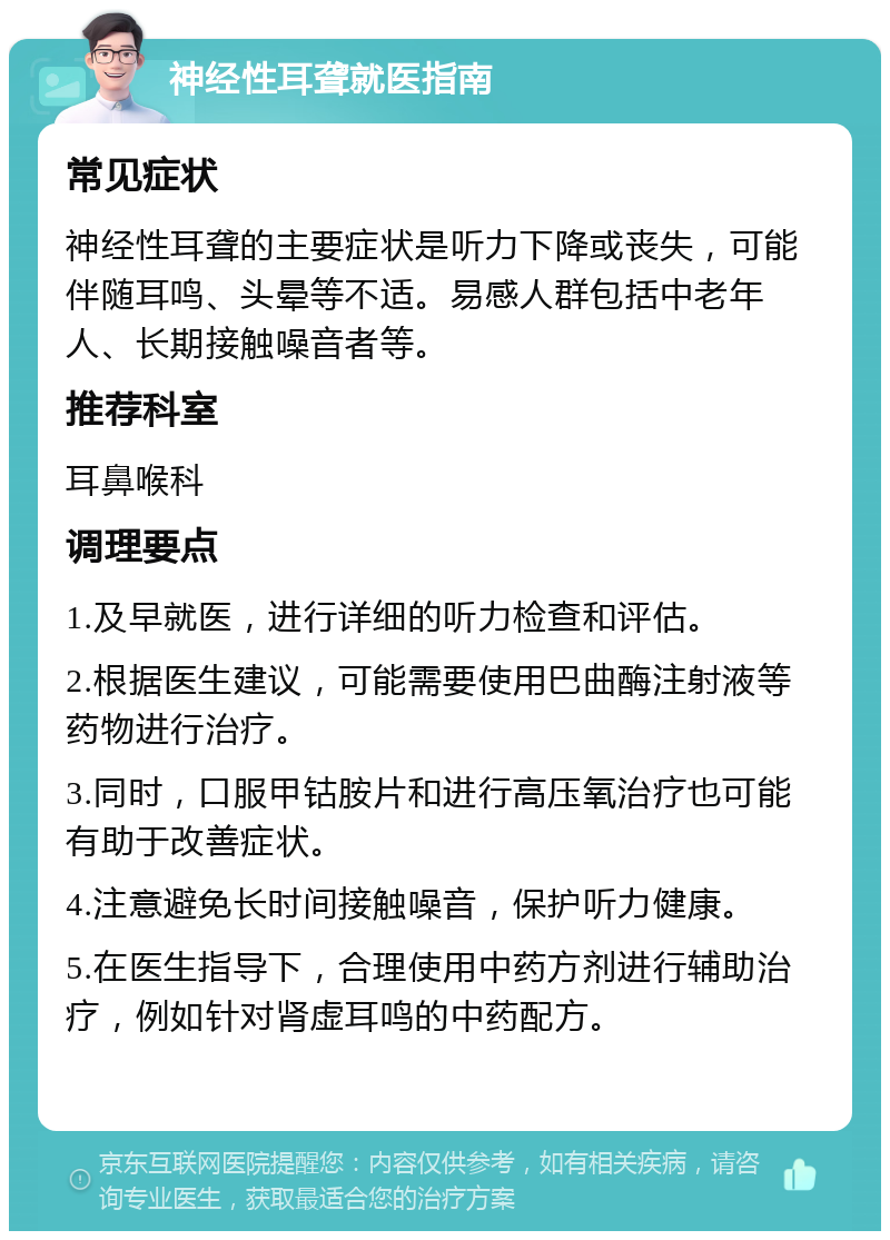 神经性耳聋就医指南 常见症状 神经性耳聋的主要症状是听力下降或丧失，可能伴随耳鸣、头晕等不适。易感人群包括中老年人、长期接触噪音者等。 推荐科室 耳鼻喉科 调理要点 1.及早就医，进行详细的听力检查和评估。 2.根据医生建议，可能需要使用巴曲酶注射液等药物进行治疗。 3.同时，口服甲钴胺片和进行高压氧治疗也可能有助于改善症状。 4.注意避免长时间接触噪音，保护听力健康。 5.在医生指导下，合理使用中药方剂进行辅助治疗，例如针对肾虚耳鸣的中药配方。