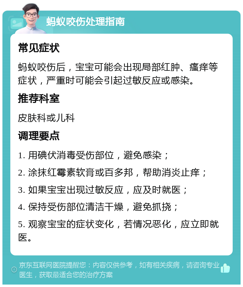 蚂蚁咬伤处理指南 常见症状 蚂蚁咬伤后，宝宝可能会出现局部红肿、瘙痒等症状，严重时可能会引起过敏反应或感染。 推荐科室 皮肤科或儿科 调理要点 1. 用碘伏消毒受伤部位，避免感染； 2. 涂抹红霉素软膏或百多邦，帮助消炎止痒； 3. 如果宝宝出现过敏反应，应及时就医； 4. 保持受伤部位清洁干燥，避免抓挠； 5. 观察宝宝的症状变化，若情况恶化，应立即就医。