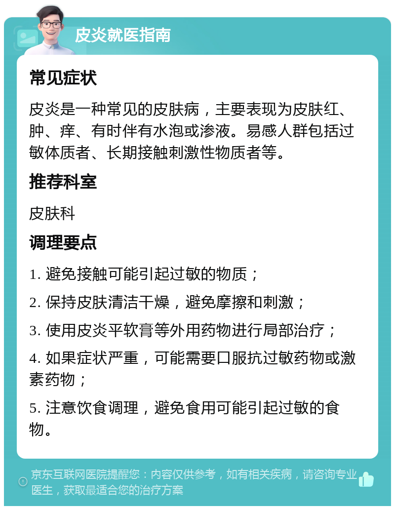 皮炎就医指南 常见症状 皮炎是一种常见的皮肤病，主要表现为皮肤红、肿、痒、有时伴有水泡或渗液。易感人群包括过敏体质者、长期接触刺激性物质者等。 推荐科室 皮肤科 调理要点 1. 避免接触可能引起过敏的物质； 2. 保持皮肤清洁干燥，避免摩擦和刺激； 3. 使用皮炎平软膏等外用药物进行局部治疗； 4. 如果症状严重，可能需要口服抗过敏药物或激素药物； 5. 注意饮食调理，避免食用可能引起过敏的食物。