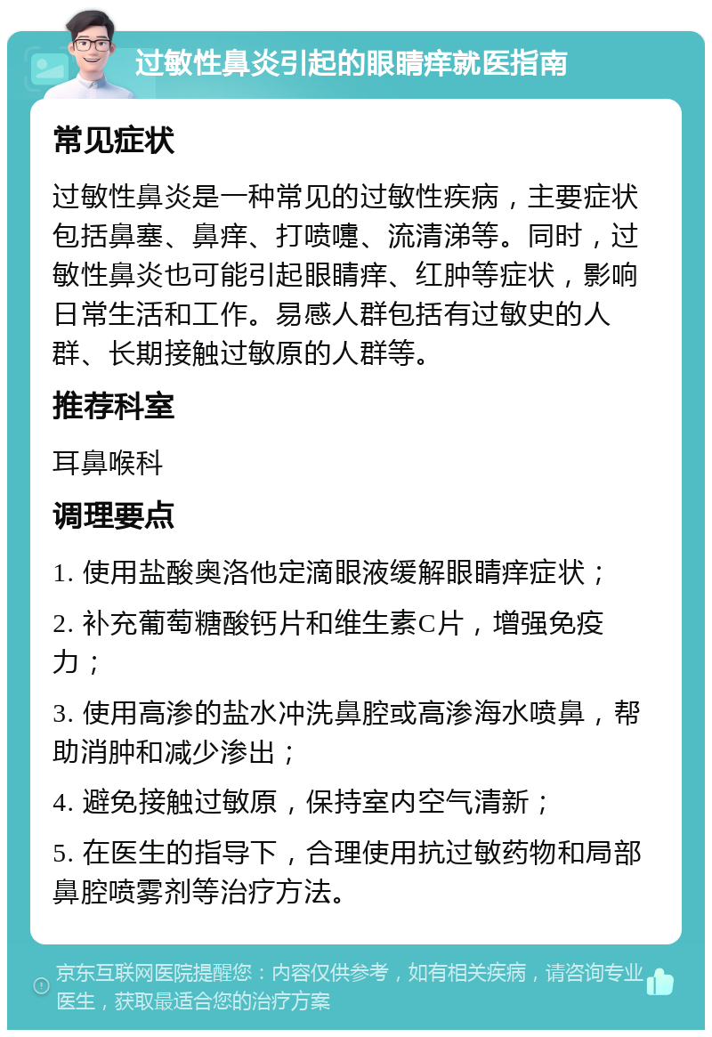 过敏性鼻炎引起的眼睛痒就医指南 常见症状 过敏性鼻炎是一种常见的过敏性疾病，主要症状包括鼻塞、鼻痒、打喷嚏、流清涕等。同时，过敏性鼻炎也可能引起眼睛痒、红肿等症状，影响日常生活和工作。易感人群包括有过敏史的人群、长期接触过敏原的人群等。 推荐科室 耳鼻喉科 调理要点 1. 使用盐酸奥洛他定滴眼液缓解眼睛痒症状； 2. 补充葡萄糖酸钙片和维生素C片，增强免疫力； 3. 使用高渗的盐水冲洗鼻腔或高渗海水喷鼻，帮助消肿和减少渗出； 4. 避免接触过敏原，保持室内空气清新； 5. 在医生的指导下，合理使用抗过敏药物和局部鼻腔喷雾剂等治疗方法。