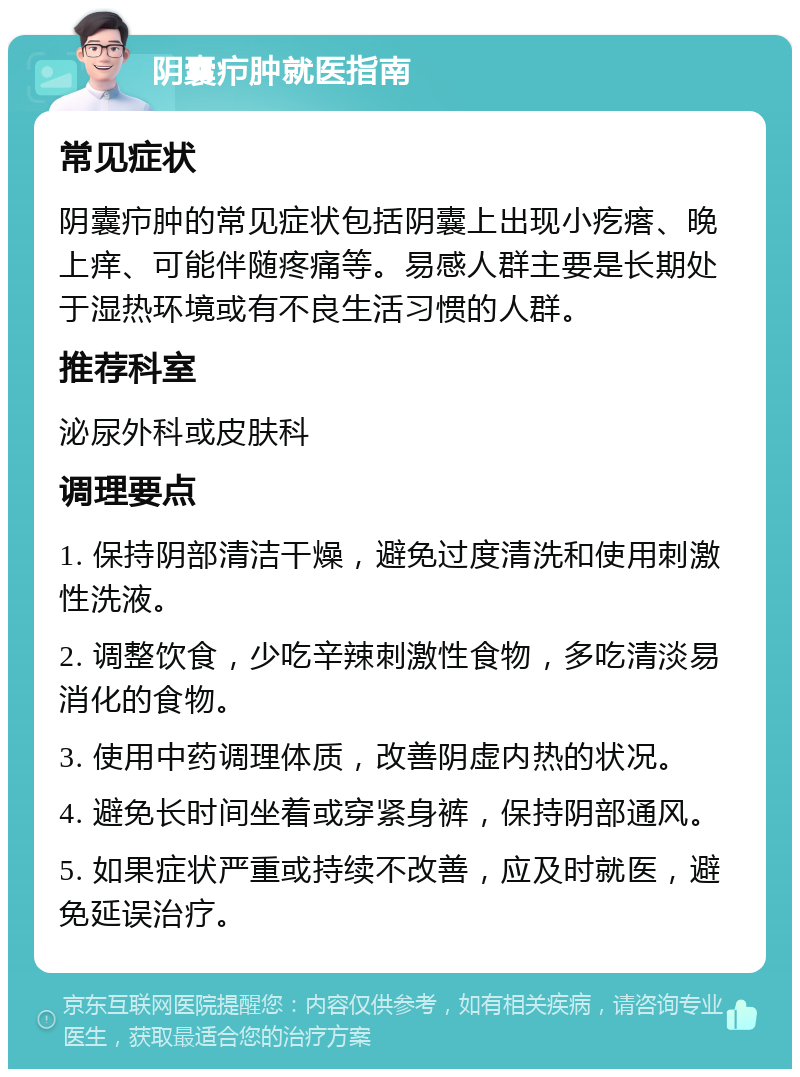 阴囊疖肿就医指南 常见症状 阴囊疖肿的常见症状包括阴囊上出现小疙瘩、晚上痒、可能伴随疼痛等。易感人群主要是长期处于湿热环境或有不良生活习惯的人群。 推荐科室 泌尿外科或皮肤科 调理要点 1. 保持阴部清洁干燥，避免过度清洗和使用刺激性洗液。 2. 调整饮食，少吃辛辣刺激性食物，多吃清淡易消化的食物。 3. 使用中药调理体质，改善阴虚内热的状况。 4. 避免长时间坐着或穿紧身裤，保持阴部通风。 5. 如果症状严重或持续不改善，应及时就医，避免延误治疗。