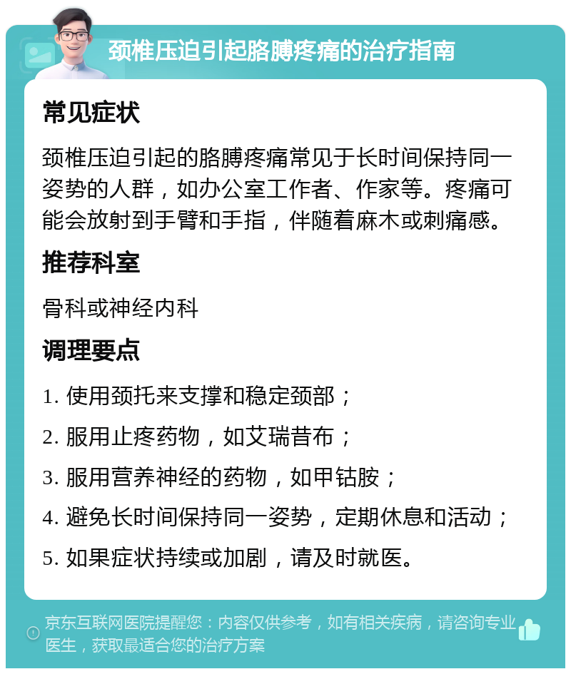 颈椎压迫引起胳膊疼痛的治疗指南 常见症状 颈椎压迫引起的胳膊疼痛常见于长时间保持同一姿势的人群，如办公室工作者、作家等。疼痛可能会放射到手臂和手指，伴随着麻木或刺痛感。 推荐科室 骨科或神经内科 调理要点 1. 使用颈托来支撑和稳定颈部； 2. 服用止疼药物，如艾瑞昔布； 3. 服用营养神经的药物，如甲钴胺； 4. 避免长时间保持同一姿势，定期休息和活动； 5. 如果症状持续或加剧，请及时就医。