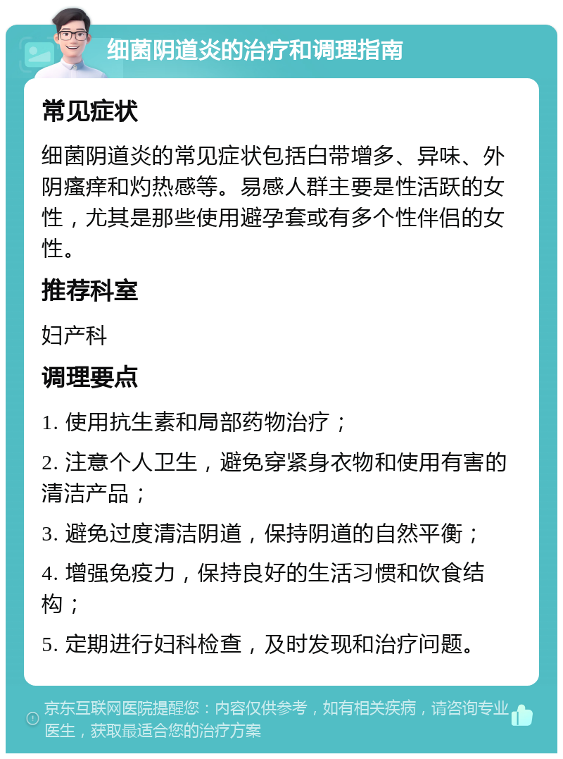 细菌阴道炎的治疗和调理指南 常见症状 细菌阴道炎的常见症状包括白带增多、异味、外阴瘙痒和灼热感等。易感人群主要是性活跃的女性，尤其是那些使用避孕套或有多个性伴侣的女性。 推荐科室 妇产科 调理要点 1. 使用抗生素和局部药物治疗； 2. 注意个人卫生，避免穿紧身衣物和使用有害的清洁产品； 3. 避免过度清洁阴道，保持阴道的自然平衡； 4. 增强免疫力，保持良好的生活习惯和饮食结构； 5. 定期进行妇科检查，及时发现和治疗问题。