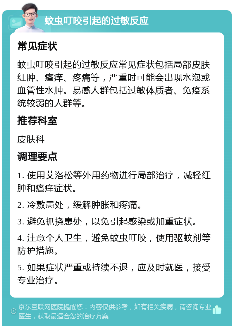 蚊虫叮咬引起的过敏反应 常见症状 蚊虫叮咬引起的过敏反应常见症状包括局部皮肤红肿、瘙痒、疼痛等，严重时可能会出现水泡或血管性水肿。易感人群包括过敏体质者、免疫系统较弱的人群等。 推荐科室 皮肤科 调理要点 1. 使用艾洛松等外用药物进行局部治疗，减轻红肿和瘙痒症状。 2. 冷敷患处，缓解肿胀和疼痛。 3. 避免抓挠患处，以免引起感染或加重症状。 4. 注意个人卫生，避免蚊虫叮咬，使用驱蚊剂等防护措施。 5. 如果症状严重或持续不退，应及时就医，接受专业治疗。