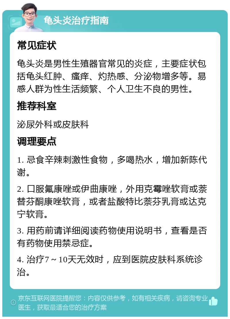 龟头炎治疗指南 常见症状 龟头炎是男性生殖器官常见的炎症，主要症状包括龟头红肿、瘙痒、灼热感、分泌物增多等。易感人群为性生活频繁、个人卫生不良的男性。 推荐科室 泌尿外科或皮肤科 调理要点 1. 忌食辛辣刺激性食物，多喝热水，增加新陈代谢。 2. 口服氟康唑或伊曲康唑，外用克霉唑软膏或萘替芬酮康唑软膏，或者盐酸特比萘芬乳膏或达克宁软膏。 3. 用药前请详细阅读药物使用说明书，查看是否有药物使用禁忌症。 4. 治疗7～10天无效时，应到医院皮肤科系统诊治。