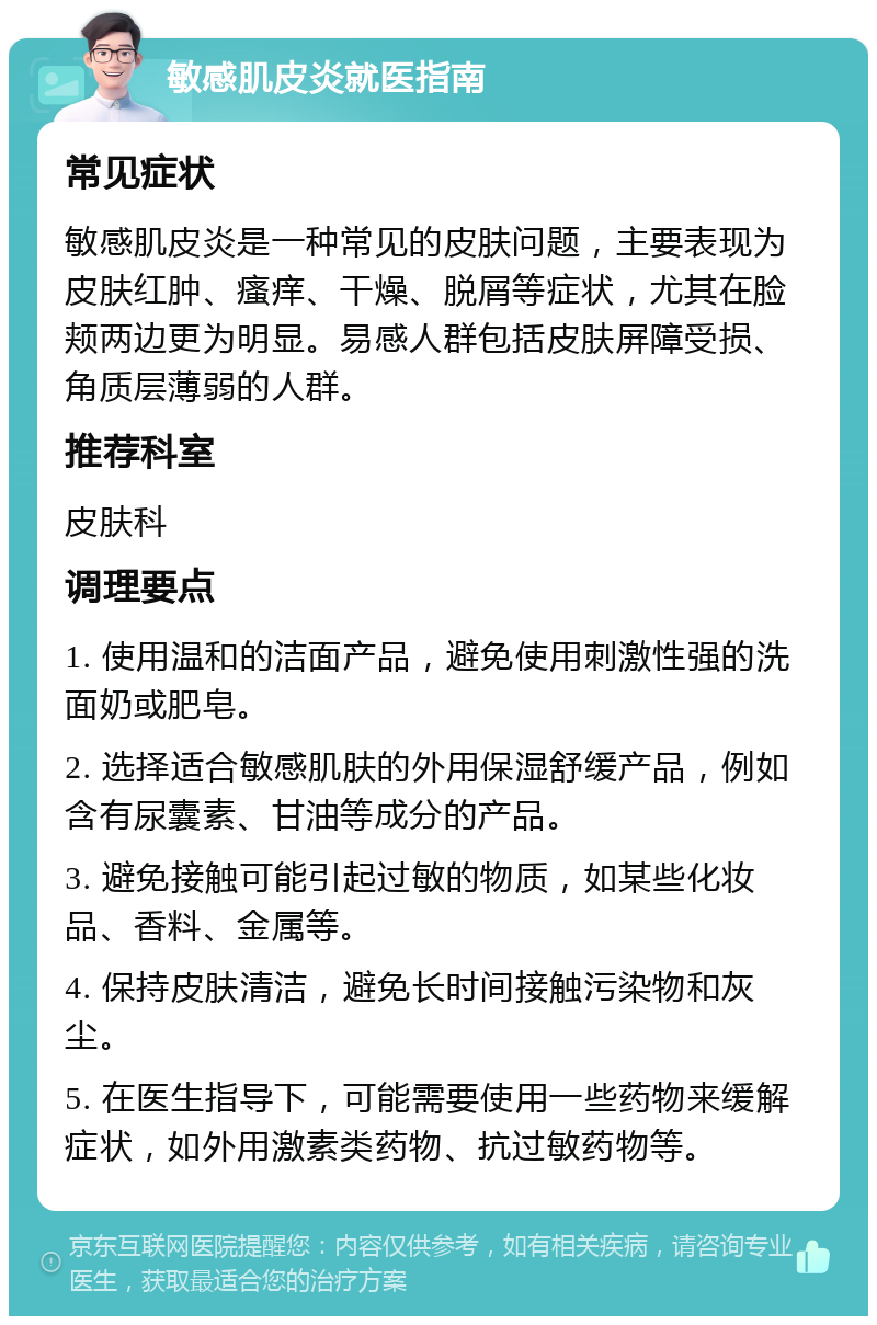 敏感肌皮炎就医指南 常见症状 敏感肌皮炎是一种常见的皮肤问题，主要表现为皮肤红肿、瘙痒、干燥、脱屑等症状，尤其在脸颊两边更为明显。易感人群包括皮肤屏障受损、角质层薄弱的人群。 推荐科室 皮肤科 调理要点 1. 使用温和的洁面产品，避免使用刺激性强的洗面奶或肥皂。 2. 选择适合敏感肌肤的外用保湿舒缓产品，例如含有尿囊素、甘油等成分的产品。 3. 避免接触可能引起过敏的物质，如某些化妆品、香料、金属等。 4. 保持皮肤清洁，避免长时间接触污染物和灰尘。 5. 在医生指导下，可能需要使用一些药物来缓解症状，如外用激素类药物、抗过敏药物等。