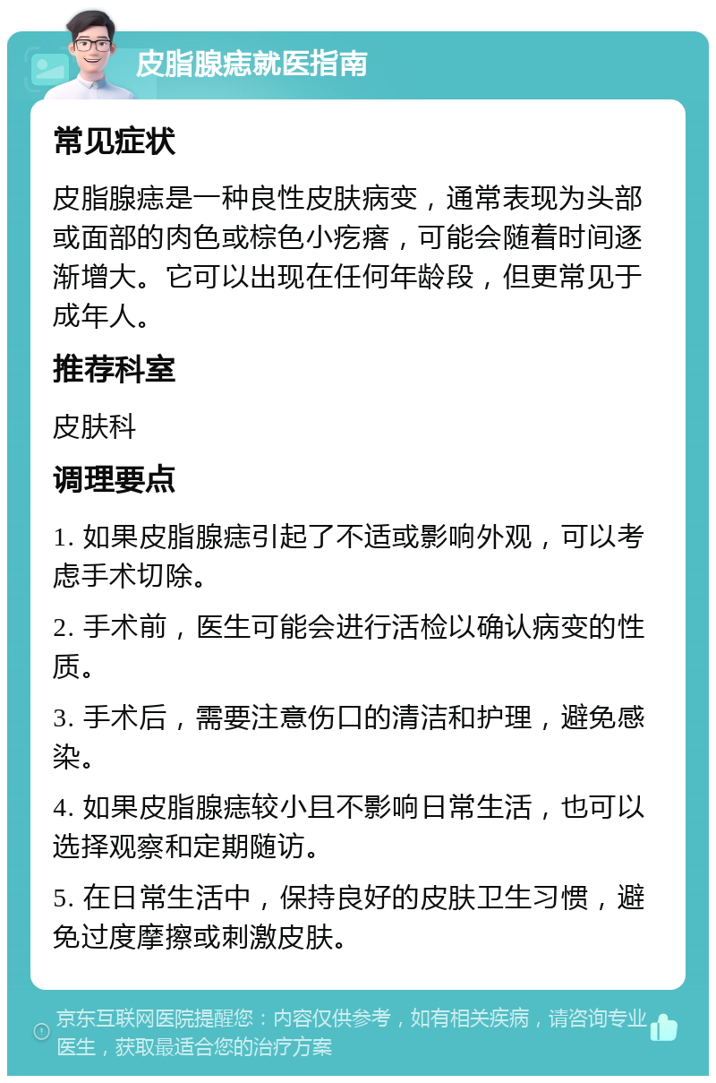 皮脂腺痣就医指南 常见症状 皮脂腺痣是一种良性皮肤病变，通常表现为头部或面部的肉色或棕色小疙瘩，可能会随着时间逐渐增大。它可以出现在任何年龄段，但更常见于成年人。 推荐科室 皮肤科 调理要点 1. 如果皮脂腺痣引起了不适或影响外观，可以考虑手术切除。 2. 手术前，医生可能会进行活检以确认病变的性质。 3. 手术后，需要注意伤口的清洁和护理，避免感染。 4. 如果皮脂腺痣较小且不影响日常生活，也可以选择观察和定期随访。 5. 在日常生活中，保持良好的皮肤卫生习惯，避免过度摩擦或刺激皮肤。