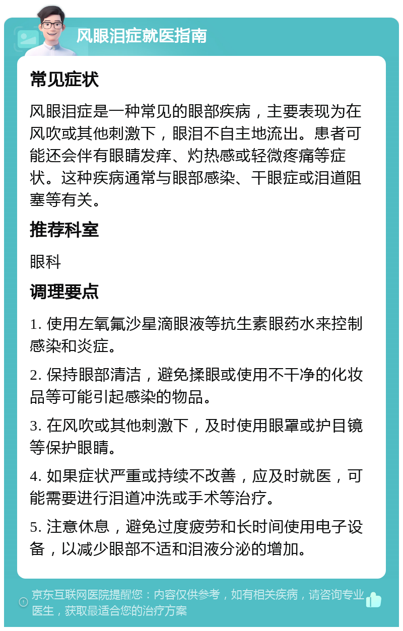 风眼泪症就医指南 常见症状 风眼泪症是一种常见的眼部疾病，主要表现为在风吹或其他刺激下，眼泪不自主地流出。患者可能还会伴有眼睛发痒、灼热感或轻微疼痛等症状。这种疾病通常与眼部感染、干眼症或泪道阻塞等有关。 推荐科室 眼科 调理要点 1. 使用左氧氟沙星滴眼液等抗生素眼药水来控制感染和炎症。 2. 保持眼部清洁，避免揉眼或使用不干净的化妆品等可能引起感染的物品。 3. 在风吹或其他刺激下，及时使用眼罩或护目镜等保护眼睛。 4. 如果症状严重或持续不改善，应及时就医，可能需要进行泪道冲洗或手术等治疗。 5. 注意休息，避免过度疲劳和长时间使用电子设备，以减少眼部不适和泪液分泌的增加。