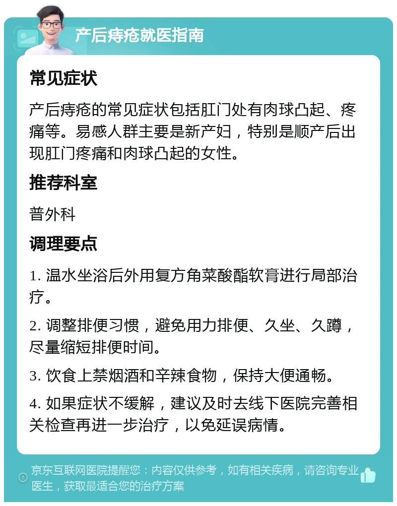 产后痔疮就医指南 常见症状 产后痔疮的常见症状包括肛门处有肉球凸起、疼痛等。易感人群主要是新产妇，特别是顺产后出现肛门疼痛和肉球凸起的女性。 推荐科室 普外科 调理要点 1. 温水坐浴后外用复方角菜酸酯软膏进行局部治疗。 2. 调整排便习惯，避免用力排便、久坐、久蹲，尽量缩短排便时间。 3. 饮食上禁烟酒和辛辣食物，保持大便通畅。 4. 如果症状不缓解，建议及时去线下医院完善相关检查再进一步治疗，以免延误病情。