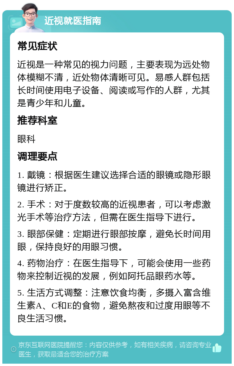 近视就医指南 常见症状 近视是一种常见的视力问题，主要表现为远处物体模糊不清，近处物体清晰可见。易感人群包括长时间使用电子设备、阅读或写作的人群，尤其是青少年和儿童。 推荐科室 眼科 调理要点 1. 戴镜：根据医生建议选择合适的眼镜或隐形眼镜进行矫正。 2. 手术：对于度数较高的近视患者，可以考虑激光手术等治疗方法，但需在医生指导下进行。 3. 眼部保健：定期进行眼部按摩，避免长时间用眼，保持良好的用眼习惯。 4. 药物治疗：在医生指导下，可能会使用一些药物来控制近视的发展，例如阿托品眼药水等。 5. 生活方式调整：注意饮食均衡，多摄入富含维生素A、C和E的食物，避免熬夜和过度用眼等不良生活习惯。