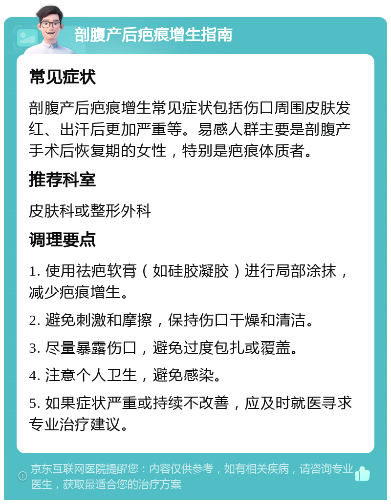 剖腹产后疤痕增生指南 常见症状 剖腹产后疤痕增生常见症状包括伤口周围皮肤发红、出汗后更加严重等。易感人群主要是剖腹产手术后恢复期的女性，特别是疤痕体质者。 推荐科室 皮肤科或整形外科 调理要点 1. 使用祛疤软膏（如硅胶凝胶）进行局部涂抹，减少疤痕增生。 2. 避免刺激和摩擦，保持伤口干燥和清洁。 3. 尽量暴露伤口，避免过度包扎或覆盖。 4. 注意个人卫生，避免感染。 5. 如果症状严重或持续不改善，应及时就医寻求专业治疗建议。