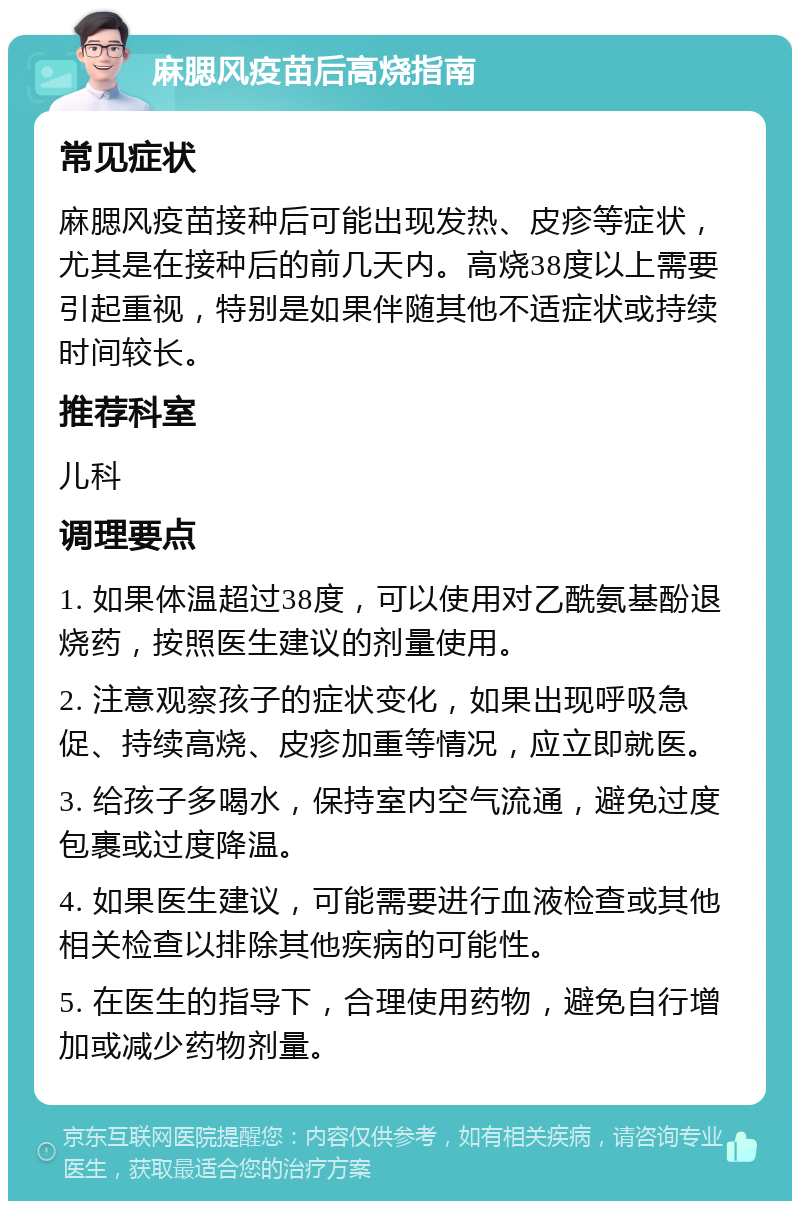 麻腮风疫苗后高烧指南 常见症状 麻腮风疫苗接种后可能出现发热、皮疹等症状，尤其是在接种后的前几天内。高烧38度以上需要引起重视，特别是如果伴随其他不适症状或持续时间较长。 推荐科室 儿科 调理要点 1. 如果体温超过38度，可以使用对乙酰氨基酚退烧药，按照医生建议的剂量使用。 2. 注意观察孩子的症状变化，如果出现呼吸急促、持续高烧、皮疹加重等情况，应立即就医。 3. 给孩子多喝水，保持室内空气流通，避免过度包裹或过度降温。 4. 如果医生建议，可能需要进行血液检查或其他相关检查以排除其他疾病的可能性。 5. 在医生的指导下，合理使用药物，避免自行增加或减少药物剂量。