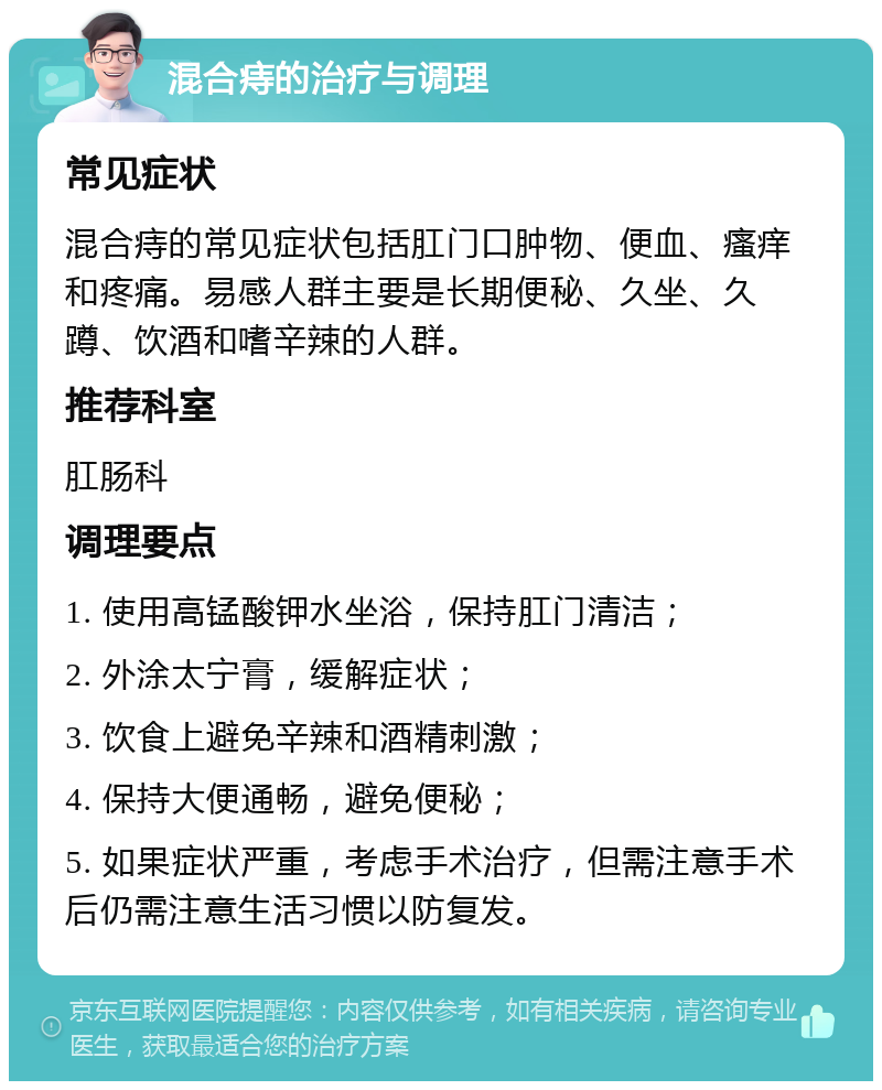 混合痔的治疗与调理 常见症状 混合痔的常见症状包括肛门口肿物、便血、瘙痒和疼痛。易感人群主要是长期便秘、久坐、久蹲、饮酒和嗜辛辣的人群。 推荐科室 肛肠科 调理要点 1. 使用高锰酸钾水坐浴，保持肛门清洁； 2. 外涂太宁膏，缓解症状； 3. 饮食上避免辛辣和酒精刺激； 4. 保持大便通畅，避免便秘； 5. 如果症状严重，考虑手术治疗，但需注意手术后仍需注意生活习惯以防复发。