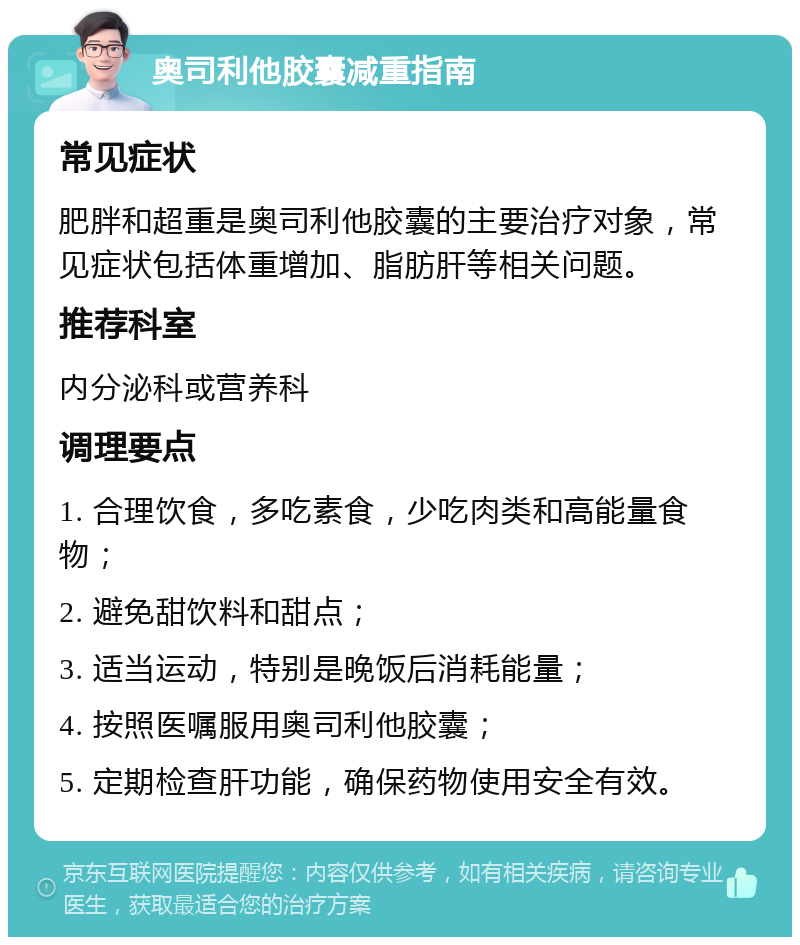 奥司利他胶囊减重指南 常见症状 肥胖和超重是奥司利他胶囊的主要治疗对象，常见症状包括体重增加、脂肪肝等相关问题。 推荐科室 内分泌科或营养科 调理要点 1. 合理饮食，多吃素食，少吃肉类和高能量食物； 2. 避免甜饮料和甜点； 3. 适当运动，特别是晚饭后消耗能量； 4. 按照医嘱服用奥司利他胶囊； 5. 定期检查肝功能，确保药物使用安全有效。