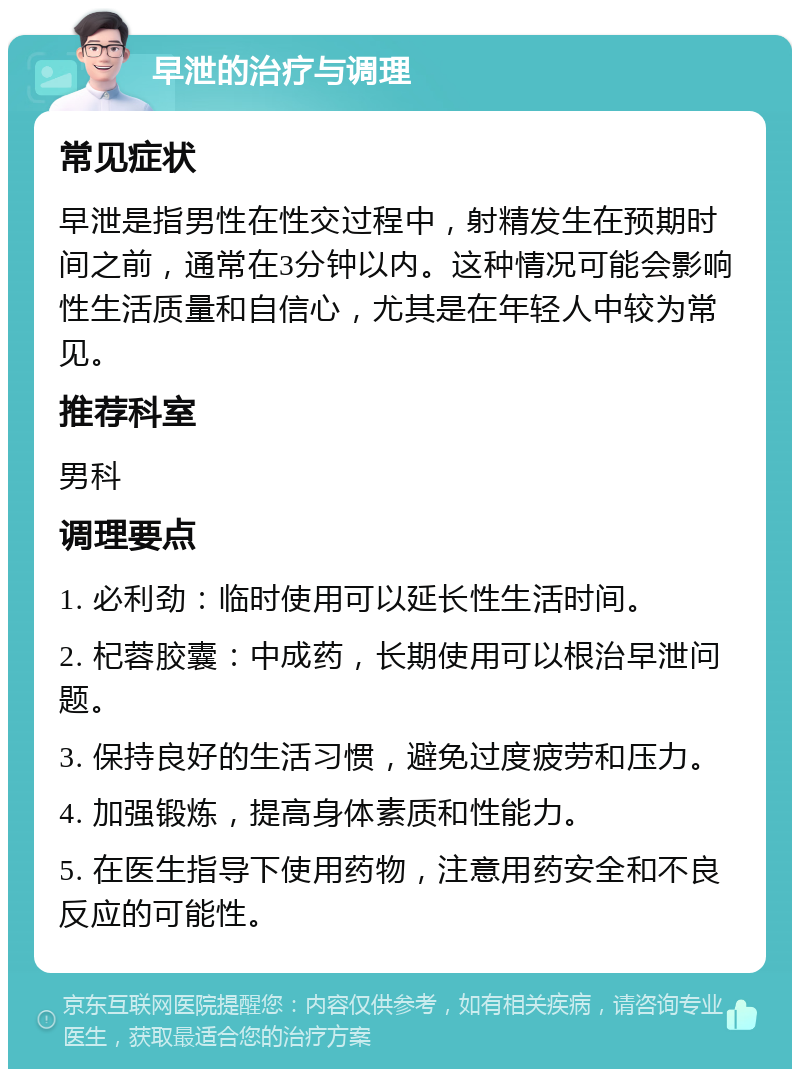 早泄的治疗与调理 常见症状 早泄是指男性在性交过程中，射精发生在预期时间之前，通常在3分钟以内。这种情况可能会影响性生活质量和自信心，尤其是在年轻人中较为常见。 推荐科室 男科 调理要点 1. 必利劲：临时使用可以延长性生活时间。 2. 杞蓉胶囊：中成药，长期使用可以根治早泄问题。 3. 保持良好的生活习惯，避免过度疲劳和压力。 4. 加强锻炼，提高身体素质和性能力。 5. 在医生指导下使用药物，注意用药安全和不良反应的可能性。